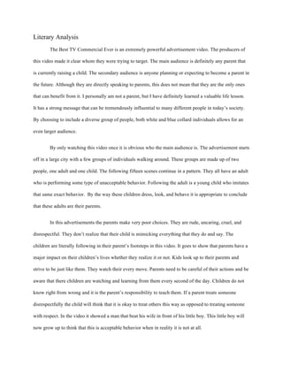 Literary Analysis
The Best TV Commercial Ever is an extremely powerful advertisement video. The producers of
this video made it clear whom they were trying to target. The main audience is definitely any parent that
is currently raising a child. The secondary audience is anyone planning or expecting to become a parent in
the future. Although they are directly speaking to parents, this does not mean that they are the only ones
that can benefit from it. I personally am not a parent, but I have definitely learned a valuable life lesson.
It has a strong message that can be tremendously influential to many different people in today’s society.
By choosing to include a diverse group of people, both white and blue collard individuals allows for an
even larger audience.
By only watching this video once it is obvious who the main audience is. The advertisement starts
off in a large city with a few groups of individuals walking around. These groups are made up of two
people, one adult and one child. The following fifteen scenes continue in a pattern. They all have an adult
who is performing some type of unacceptable behavior. Following the adult is a young child who imitates
that same exact behavior. By the way these children dress, look, and behave it is appropriate to conclude
that these adults are their parents.
In this advertisements the parents make very poor choices. They are rude, uncaring, cruel, and
disrespectful. They don’t realize that their child is mimicking everything that they do and say. The
children are literally following in their parent’s footsteps in this video. It goes to show that parents have a
major impact on their children’s lives whether they realize it or not. Kids look up to their parents and
strive to be just like them. They watch their every move. Parents need to be careful of their actions and be
aware that there children are watching and learning from them every second of the day. Children do not
know right from wrong and it is the parent’s responsibility to teach them. If a parent treats someone
disrespectfully the child will think that it is okay to treat others this way as opposed to treating someone
with respect. In the video it showed a man that beat his wife in front of his little boy. This little boy will
now grow up to think that this is acceptable behavior when in reality it is not at all.
 