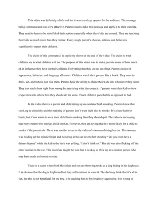 This video was definitely a little sad but it was a real eye opener for the audience. The message
being communicated was very effective. Parents need to take this message and apply it to their own life.
They need to learn to be mindful of their actions especially when there kids are around. They are teaching
their kids so much more than they realize. Every single parent’s choices, actions, and behaviors
significantly impact their children.
The claim of this commercial is explicitly shown at the end of the video. The claim is what
children see is what children will do. The purpose of this video was to make parents aware of how much
of an influence they have on their children. Everything that they do has an effect. Parents choice of
appearance, behavior, and language all matter. Children watch their parents like a hawk. They want to
dress, act, and behave just like them. Parents have the ability to shape their kids into whomever they want.
They can teach them right from wrong by practicing what they preach. If parents want their kid to show
respect towards others then they should do the same. Teach children good habits as opposed to bad.
In the video there is a parent and child riding up an escalator both smoking. Parents know that
smoking is unhealthy and the majority of parents don’t want their kids to smoke. It’s a hard habit to
break, but if one wants to save their child from smoking then they should quit. The video is not saying
that every parent who smokes child smokes. However, they are saying that it is more likely for a child to
smoke if the parents do. There was another scene in the video of a woman driving her car. This woman
was holding up the middle finger and hollering at the car next to her shouting “ do you even have a
drivers license” while the kid in the back was yelling, “I don’t think so.” The kid was also flicking off the
other woman in the car. This mom has taught her son that it is okay to blow up at a random person who
may have made an honest mistake.
There is a scene where both the father and son are throwing rocks at a dog hiding in his doghouse.
It is obvious that the dog is frightened but they still continue to scare it. The dad may think that it’s all in
fun, but this is not beneficial for the boy. It is teaching him to be forcefully aggressive. It is wrong to
 