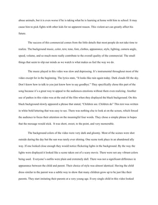 abuse animals, but it is even worse if he is taking what he is learning at home with him to school. It may
cause him to pick fights with other kids for no apparent reason. This violent act can greatly affect his
future.
The success of this commercial comes from the little details that most people do not take time to
realize. The background music, color, text, tone, font, clothes, appearance, style, lighting, camera angle,
speed, volume, and so much more really contribute to the overall quality of the commercial. The small
things that seem to slip our minds as we watch is what makes us feel the way we do.
The music played in this video was slow and depressing. It’s instrumental throughout most of the
video except for in the beginning. The lyrics state, “It looks like rain again today. Dark clouds fill the sky.
Don’t know how to talk to you just know how to say goodbye.” They specifically chose this part of the
song because it’s a great way to appeal to the audiences emotions without them even realizing. Another
use of pathos in this video was at the end of the film when they displayed the black background. On this
black background slowly appeared a phrase that stated, “Children see. Children do” This text was written
in white bold lettering that was easy to see. There was nothing else to look at on the screen, which forced
the audience to focus their attention on the meaningful four words. They chose a simple phrase in hopes
that the message would stick. It was short, sweet, to the point, and very memorable.
The background colors of the video were very dark and gloomy. Most of the scenes were shot
outside during the day but the sun was rarely ever shining. One scene took place in an abandoned ally
way. If one looked close enough they would notice flickering lights in the background. By the way the
lights were displayed it looked like a scene taken out of a scary movie. There were not any vibrant colors
being used. Everyone’s outfits were plain and extremely dull. There was not a significant difference in
appearance between the child and parent. Their choice of style was almost identical. Having the child
dress similar to the parent was a subtle way to show that many children grow up to be just like their
parents. They start imitating their parents at a very young age. Every single child in this video looked
 