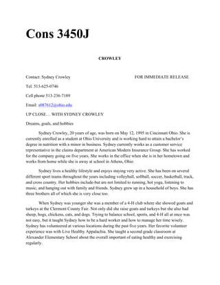 Cons 3450J
CROWLEY
Contact: Sydney Crowley FOR IMMEDIATE RELEASE
Tel. 513-625-0746
Cell phone 513-236-7189
Email: s087612@ohio.edu
UP CLOSE… WITH SYDNEY CROWLEY
Dreams, goals, and hobbies
Sydney Crowley, 20 years of age, was born on May 12, 1995 in Cincinnati Ohio. She is
currently enrolled as a student at Ohio University and is working hard to attain a bachelor’s
degree in nutrition with a minor in business. Sydney currently works as a customer service
representative in the claims department at American Modern Insurance Group. She has worked
for the company going on five years. She works in the office when she is in her hometown and
works from home while she is away at school in Athens, Ohio
Sydney lives a healthy lifestyle and enjoys staying very active. She has been on several
different sport teams throughout the years including volleyball, softball, soccer, basketball, track,
and cross country. Her hobbies include-but are not limited to running, hot yoga, listening to
music, and hanging out with family and friends. Sydney grew up in a household of boys. She has
three brothers all of which she is very close too.
When Sydney was younger she was a member of a 4-H club where she showed goats and
turkeys at the Clermont County Fair. Not only did she raise goats and turkeys but she also had
sheep, hogs, chickens, cats, and dogs. Trying to balance school, sports, and 4-H all at once was
not easy, but it taught Sydney how to be a hard worker and how to manage her time wisely.
Sydney has volunteered at various locations during the past five years. Her favorite volunteer
experience was with Live Healthy Appalachia. She taught a second grade classroom at
Alexander Elementary School about the overall important of eating healthy and exercising
regularly.
 