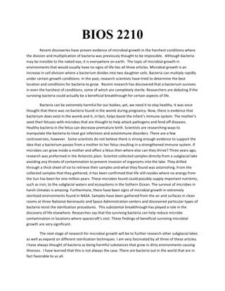 BIOS 2210
Recent	
  discoveries	
  have	
  proven	
  evidence	
  of	
  microbial	
  growth	
  in	
  the	
  harshest	
  conditions	
  where	
  
the	
  division	
  and	
  multiplication	
  of	
  bacteria	
  was	
  previously	
  thought	
  to	
  be	
  impossible.	
  	
  Although	
  bacteria	
  
may	
  be	
  invisible	
  to	
  the	
  naked	
  eye,	
  it	
  is	
  everywhere	
  on	
  earth.	
  	
  The	
  topic	
  of	
  microbial	
  growth	
  in	
  
environments	
  that	
  would	
  usually	
  have	
  no	
  signs	
  of	
  life	
  ties	
  all	
  three	
  articles.	
  Microbial	
  growth	
  is	
  an	
  
increase	
  in	
  cell	
  division	
  where	
  a	
  bacterium	
  divides	
  into	
  two	
  daughter	
  cells.	
  Bacteria	
  can	
  multiply	
  rapidly	
  
under	
  certain	
  growth	
  conditions.	
  In	
  the	
  past,	
  research	
  scientists	
  have	
  tried	
  to	
  determine	
  the	
  best	
  
location	
  and	
  conditions	
  for	
  bacteria	
  to	
  grow.	
  	
  Recent	
  research	
  has	
  discovered	
  that	
  a	
  bacterium	
  survives	
  
in	
  even	
  the	
  harshest	
  of	
  conditions,	
  some	
  of	
  which	
  are	
  completely	
  sterile.	
  Researchers	
  are	
  debating	
  if	
  the	
  
surviving	
  bacteria	
  could	
  actually	
  be	
  a	
  beneficial	
  breakthrough	
  for	
  certain	
  aspects	
  of	
  life.	
  	
  
Bacteria	
  can	
  be	
  extremely	
  harmful	
  for	
  our	
  bodies;	
  yet,	
  we	
  need	
  it	
  to	
  stay	
  healthy.	
  It	
  was	
  once	
  
thought	
  that	
  there	
  was	
  no	
  bacteria	
  found	
  in	
  the	
  womb	
  during	
  pregnancy.	
  Now,	
  there	
  is	
  evidence	
  that	
  
bacterium	
  does	
  exist	
  in	
  the	
  womb	
  and	
  it,	
  in	
  fact,	
  helps	
  boost	
  the	
  infant’s	
  immune	
  system.	
  The	
  mother’s	
  
seed	
  their	
  fetuses	
  with	
  microbes	
  that	
  are	
  thought	
  to	
  help	
  attack	
  pathogens	
  and	
  fend	
  off	
  diseases.	
  
Healthy	
  bacteria	
  in	
  the	
  fetus	
  can	
  decrease	
  premature	
  birth.	
  Scientists	
  are	
  researching	
  ways	
  to	
  
manipulate	
  the	
  bacteria	
  to	
  treat	
  gut	
  infections	
  and	
  autoimmune	
  disorders.	
  There	
  are	
  a	
  few	
  
controversies,	
  however.	
  	
  Some	
  scientists	
  do	
  not	
  believe	
  there	
  is	
  strong	
  enough	
  evidence	
  to	
  support	
  the	
  
idea	
  that	
  a	
  bacterium	
  passes	
  from	
  a	
  mother	
  to	
  her	
  fetus	
  resulting	
  in	
  a	
  strengthened	
  immune	
  system.	
  If	
  
microbes	
  can	
  grow	
  inside	
  a	
  mother	
  and	
  affect	
  a	
  fetus	
  then	
  where	
  else	
  can	
  they	
  thrive?	
  Three	
  years	
  ago,	
  
research	
  was	
  preformed	
  in	
  the	
  Antarctic	
  plain.	
  Scientist	
  collected	
  samples	
  directly	
  from	
  a	
  subglacial	
  lake	
  
avoiding	
  any	
  threats	
  of	
  contamination	
  to	
  prevent	
  invasion	
  of	
  organisms	
  into	
  the	
  lake.	
  They	
  drilled	
  
through	
  a	
  thick	
  sheet	
  of	
  ice	
  to	
  retrieve	
  their	
  samples	
  and	
  what	
  they	
  found	
  was	
  astonishing.	
  From	
  the	
  
collected	
  samples	
  that	
  they	
  gathered,	
  it	
  has	
  been	
  confirmed	
  that	
  life	
  still	
  resides	
  where	
  no	
  energy	
  from	
  
the	
  Sun	
  has	
  been	
  for	
  one	
  million	
  years.	
  These	
  microbes	
  found	
  could	
  possibly	
  supply	
  important	
  nutrients,	
  
such	
  as	
  iron,	
  to	
  the	
  subglacial	
  waters	
  and	
  ecosystems	
  in	
  the	
  Sothern	
  Ocean.	
  The	
  survival	
  of	
  microbes	
  in	
  
harsh	
  climates	
  is	
  amazing.	
  Furthermore,	
  there	
  have	
  been	
  signs	
  of	
  microbial	
  growth	
  in	
  extremely	
  
sterilized	
  environments	
  found	
  in	
  NASA.	
  Samples	
  have	
  been	
  gathered	
  from	
  the	
  air	
  and	
  surfaces	
  in	
  clean	
  
rooms	
  at	
  three	
  National	
  Aeronautic	
  and	
  Space	
  Administration	
  centers	
  and	
  discovered	
  particular	
  types	
  of	
  
bacteria	
  resist	
  the	
  sterilization	
  procedures.	
  	
  This	
  substantial	
  breakthrough	
  has	
  played	
  a	
  role	
  in	
  the	
  
discovery	
  of	
  life	
  elsewhere.	
  Researches	
  say	
  that	
  the	
  surviving	
  bacteria	
  can	
  help	
  reduce	
  microbe	
  
contamination	
  in	
  locations	
  where	
  spacecraft’s	
  visit.	
  These	
  findings	
  of	
  beneficial	
  surviving	
  microbial	
  
growth	
  are	
  very	
  significant.	
  
The	
  next	
  stage	
  of	
  research	
  for	
  microbial	
  growth	
  will	
  be	
  to	
  further	
  research	
  other	
  subglacial	
  lakes	
  
as	
  well	
  as	
  expand	
  on	
  different	
  sterilization	
  techniques.	
  I	
  am	
  very	
  fascinated	
  by	
  all	
  three	
  of	
  these	
  articles.	
  
I	
  have	
  always	
  thought	
  of	
  bacteria	
  as	
  being	
  harmful	
  substances	
  that	
  grow	
  in	
  dirty	
  environments	
  causing	
  
illnesses.	
  	
  I	
  have	
  learned	
  that	
  this	
  is	
  not	
  always	
  the	
  case.	
  There	
  are	
  bacteria	
  out	
  in	
  the	
  world	
  that	
  are	
  in	
  
fact	
  favorable	
  to	
  us	
  all.	
  
 