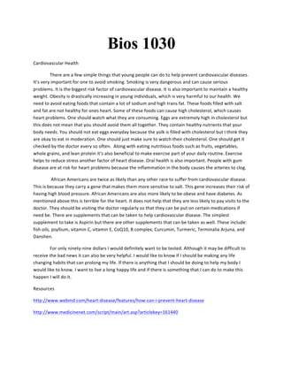Bios 1030
Cardiovascular	
  Health	
  	
  
	
   There	
  are	
  a	
  few	
  simple	
  things	
  that	
  young	
  people	
  can	
  do	
  to	
  help	
  prevent	
  cardiovascular	
  diseases.	
  
It’s	
  very	
  important	
  for	
  one	
  to	
  avoid	
  smoking.	
  Smoking	
  is	
  very	
  dangerous	
  and	
  can	
  cause	
  serious	
  
problems.	
  It	
  is	
  the	
  biggest	
  risk	
  factor	
  of	
  cardiovascular	
  disease.	
  It	
  is	
  also	
  important	
  to	
  maintain	
  a	
  healthy	
  
weight.	
  Obesity	
  is	
  drastically	
  increasing	
  in	
  young	
  individuals,	
  which	
  is	
  very	
  harmful	
  to	
  our	
  health.	
  We	
  
need	
  to	
  avoid	
  eating	
  foods	
  that	
  contain	
  a	
  lot	
  of	
  sodium	
  and	
  high	
  trans	
  fat.	
  These	
  foods	
  filled	
  with	
  salt	
  
and	
  fat	
  are	
  not	
  healthy	
  for	
  ones	
  heart.	
  Some	
  of	
  these	
  foods	
  can	
  cause	
  high	
  cholesterol,	
  which	
  causes	
  
heart	
  problems.	
  One	
  should	
  watch	
  what	
  they	
  are	
  consuming.	
  Eggs	
  are	
  extremely	
  high	
  in	
  cholesterol	
  but	
  
this	
  does	
  not	
  mean	
  that	
  you	
  should	
  avoid	
  them	
  all	
  together.	
  They	
  contain	
  healthy	
  nutrients	
  that	
  your	
  
body	
  needs.	
  You	
  should	
  not	
  eat	
  eggs	
  everyday	
  because	
  the	
  yolk	
  is	
  filled	
  with	
  cholesterol	
  but	
  I	
  think	
  they	
  
are	
  okay	
  to	
  eat	
  in	
  moderation.	
  One	
  should	
  just	
  make	
  sure	
  to	
  watch	
  their	
  cholesterol.	
  One	
  should	
  get	
  it	
  
checked	
  by	
  the	
  doctor	
  every	
  so	
  often.	
  	
  Along	
  with	
  eating	
  nutritious	
  foods	
  such	
  as	
  fruits,	
  vegetables,	
  
whole	
  grains,	
  and	
  lean	
  protein	
  it’s	
  also	
  beneficial	
  to	
  make	
  exercise	
  part	
  of	
  your	
  daily	
  routine.	
  Exercise	
  
helps	
  to	
  reduce	
  stress	
  another	
  factor	
  of	
  heart	
  disease.	
  Oral	
  health	
  is	
  also	
  important.	
  People	
  with	
  gum	
  
disease	
  are	
  at	
  risk	
  for	
  heart	
  problems	
  because	
  the	
  inflammation	
  in	
  the	
  body	
  causes	
  the	
  arteries	
  to	
  clog.	
  	
  	
  
	
  African	
  Americans	
  are	
  twice	
  as	
  likely	
  than	
  any	
  other	
  race	
  to	
  suffer	
  from	
  cardiovascular	
  disease.	
  
This	
  is	
  because	
  they	
  carry	
  a	
  gene	
  that	
  makes	
  them	
  more	
  sensitive	
  to	
  salt.	
  This	
  gene	
  increases	
  their	
  risk	
  of	
  
having	
  high	
  blood	
  pressure.	
  African	
  Americans	
  are	
  also	
  more	
  likely	
  to	
  be	
  obese	
  and	
  have	
  diabetes.	
  As	
  
mentioned	
  above	
  this	
  is	
  terrible	
  for	
  the	
  heart.	
  It	
  does	
  not	
  help	
  that	
  they	
  are	
  less	
  likely	
  to	
  pay	
  visits	
  to	
  the	
  
doctor.	
  They	
  should	
  be	
  visiting	
  the	
  doctor	
  regularly	
  so	
  that	
  they	
  can	
  be	
  put	
  on	
  certain	
  medications	
  if	
  
need	
  be.	
  There	
  are	
  supplements	
  that	
  can	
  be	
  taken	
  to	
  help	
  cardiovascular	
  disease.	
  The	
  simplest	
  
supplement	
  to	
  take	
  is	
  Aspirin	
  but	
  there	
  are	
  other	
  supplements	
  that	
  can	
  be	
  taken	
  as	
  well.	
  These	
  include:	
  
fish	
  oils,	
  psyllium,	
  vitamin	
  C,	
  vitamin	
  E,	
  CoQ10,	
  B	
  complex,	
  Curcumin,	
  Turmeric,	
  Terminalia	
  Arjuna,	
  and	
  
Danshen.	
  	
  
For	
  only	
  ninety-­‐nine	
  dollars	
  I	
  would	
  definitely	
  want	
  to	
  be	
  tested.	
  Although	
  it	
  may	
  be	
  difficult	
  to	
  
receive	
  the	
  bad	
  news	
  it	
  can	
  also	
  be	
  very	
  helpful.	
  I	
  would	
  like	
  to	
  know	
  if	
  I	
  should	
  be	
  making	
  any	
  life	
  
changing	
  habits	
  that	
  can	
  prolong	
  my	
  life.	
  If	
  there	
  is	
  anything	
  that	
  I	
  should	
  be	
  doing	
  to	
  help	
  my	
  body	
  I	
  
would	
  like	
  to	
  know.	
  I	
  want	
  to	
  live	
  a	
  long	
  happy	
  life	
  and	
  if	
  there	
  is	
  something	
  that	
  I	
  can	
  do	
  to	
  make	
  this	
  
happen	
  I	
  will	
  do	
  it.	
  	
  	
  
Resources	
  
http://www.webmd.com/heart-­‐disease/features/how-­‐can-­‐i-­‐prevent-­‐heart-­‐disease	
  
http://www.medicinenet.com/script/main/art.asp?articlekey=161440	
  
 