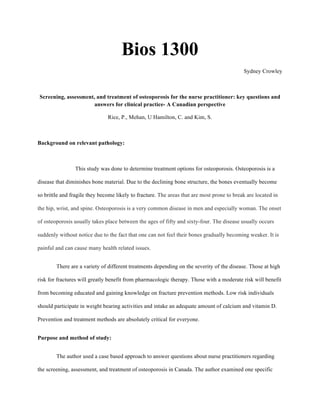 Bios 1300
Sydney Crowley
Screening, assessment, and treatment of osteoporosis for the nurse practitioner: key questions and
answers for clinical practice- A Canadian perspective
Rice, P., Mehan, U Hamilton, C. and Kim, S.
Background on relevant pathology:
This study was done to determine treatment options for osteoporosis. Osteoporosis is a
disease that diminishes bone material. Due to the declining bone structure, the bones eventually become
so brittle and fragile they become likely to fracture. The areas that are most prone to break are located in
the hip, wrist, and spine. Osteoporosis is a very common disease in men and especially woman. The onset
of osteoporosis usually takes place between the ages of fifty and sixty-four. The disease usually occurs
suddenly without notice due to the fact that one can not feel their bones gradually becoming weaker. It is
painful and can cause many health related issues.
There are a variety of different treatments depending on the severity of the disease. Those at high
risk for fractures will greatly benefit from pharmacologic therapy. Those with a moderate risk will benefit
from becoming educated and gaining knowledge on fracture prevention methods. Low risk individuals
should participate in weight bearing activities and intake an adequate amount of calcium and vitamin D.
Prevention and treatment methods are absolutely critical for everyone.
Purpose and method of study:
The author used a case based approach to answer questions about nurse practitioners regarding
the screening, assessment, and treatment of osteoporosis in Canada. The author examined one specific
 