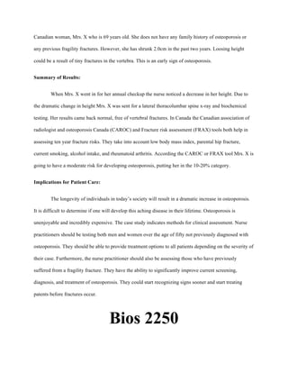 Canadian woman, Mrs. X who is 69 years old. She does not have any family history of osteoporosis or
any previous fragility fractures. However, she has shrunk 2.0cm in the past two years. Loosing height
could be a result of tiny fractures in the vertebra. This is an early sign of osteoporosis.
Summary of Results:
When Mrs. X went in for her annual checkup the nurse noticed a decrease in her height. Due to
the dramatic change in height Mrs. X was sent for a lateral thoracolumbar spine x-ray and biochemical
testing. Her results came back normal, free of vertebral fractures. In Canada the Canadian association of
radiologist and osteoporosis Canada (CAROC) and Fracture risk assessment (FRAX) tools both help in
assessing ten year fracture risks. They take into account low body mass index, parental hip fracture,
current smoking, alcohol intake, and rheumatoid arthritis. According the CAROC or FRAX tool Mrs. X is
going to have a moderate risk for developing osteoporosis, putting her in the 10-20% category.
Implications for Patient Care:
The longevity of individuals in today’s society will result in a dramatic increase in osteoporosis.
It is difficult to determine if one will develop this aching disease in their lifetime. Osteoporosis is
unenjoyable and incredibly expensive. The case study indicates methods for clinical assessment. Nurse
practitioners should be testing both men and women over the age of fifty not previously diagnosed with
osteoporosis. They should be able to provide treatment options to all patients depending on the severity of
their case. Furthermore, the nurse practitioner should also be assessing those who have previously
suffered from a fragility fracture. They have the ability to significantly improve current screening,
diagnosis, and treatment of osteoporosis. They could start recognizing signs sooner and start treating
patents before fractures occur.
Bios 2250
 