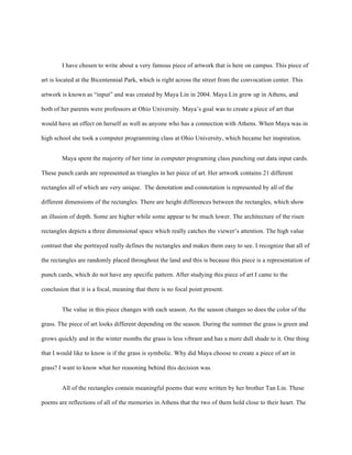 I have chosen to write about a very famous piece of artwork that is here on campus. This piece of
art is located at the Bicentennial Park, which is right across the street from the convocation center. This
artwork is known as “input” and was created by Maya Lin in 2004. Maya Lin grew up in Athens, and
both of her parents were professors at Ohio University. Maya’s goal was to create a piece of art that
would have an effect on herself as well as anyone who has a connection with Athens. When Maya was in
high school she took a computer programming class at Ohio University, which became her inspiration.
Maya spent the majority of her time in computer programing class punching out data input cards.
These punch cards are represented as triangles in her piece of art. Her artwork contains 21 different
rectangles all of which are very unique. The denotation and connotation is represented by all of the
different dimensions of the rectangles. There are height differences between the rectangles, which show
an illusion of depth. Some are higher while some appear to be much lower. The architecture of the risen
rectangles depicts a three dimensional space which really catches the viewer’s attention. The high value
contrast that she portrayed really defines the rectangles and makes them easy to see. I recognize that all of
the rectangles are randomly placed throughout the land and this is because this piece is a representation of
punch cards, which do not have any specific pattern. After studying this piece of art I came to the
conclusion that it is a focal, meaning that there is no focal point present.
The value in this piece changes with each season. As the season changes so does the color of the
grass. The piece of art looks different depending on the season. During the summer the grass is green and
grows quickly and in the winter months the grass is less vibrant and has a more dull shade to it. One thing
that I would like to know is if the grass is symbolic. Why did Maya choose to create a piece of art in
grass? I want to know what her reasoning behind this decision was.
All of the rectangles contain meaningful poems that were written by her brother Tan Lin. These
poems are reflections of all of the memories in Athens that the two of them hold close to their heart. The
 