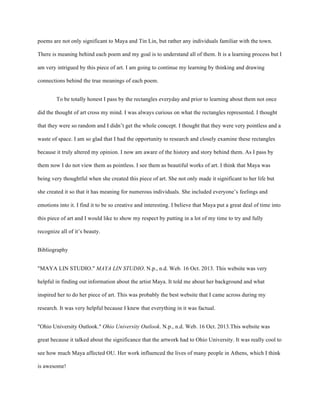 poems are not only significant to Maya and Tin Lin, but rather any individuals familiar with the town.
There is meaning behind each poem and my goal is to understand all of them. It is a learning process but I
am very intrigued by this piece of art. I am going to continue my learning by thinking and drawing
connections behind the true meanings of each poem.
To be totally honest I pass by the rectangles everyday and prior to learning about them not once
did the thought of art cross my mind. I was always curious on what the rectangles represented. I thought
that they were so random and I didn’t get the whole concept. I thought that they were very pointless and a
waste of space. I am so glad that I had the opportunity to research and closely examine these rectangles
because it truly altered my opinion. I now am aware of the history and story behind them. As I pass by
them now I do not view them as pointless. I see them as beautiful works of art. I think that Maya was
being very thoughtful when she created this piece of art. She not only made it significant to her life but
she created it so that it has meaning for numerous individuals. She included everyone’s feelings and
emotions into it. I find it to be so creative and interesting. I believe that Maya put a great deal of time into
this piece of art and I would like to show my respect by putting in a lot of my time to try and fully
recognize all of it’s beauty.
Bibliography
"MAYA LIN STUDIO." MAYA LIN STUDIO. N.p., n.d. Web. 16 Oct. 2013. This website was very
helpful in finding out information about the artist Maya. It told me about her background and what
inspired her to do her piece of art. This was probably the best website that I came across during my
research. It was very helpful because I knew that everything in it was factual.
"Ohio University Outlook." Ohio University Outlook. N.p., n.d. Web. 16 Oct. 2013.This website was
great because it talked about the significance that the artwork had to Ohio University. It was really cool to
see how much Maya affected OU. Her work influenced the lives of many people in Athens, which I think
is awesome!
 