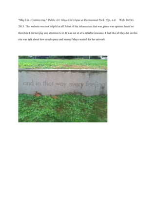 "May Lin - Controversy." Public Art: Maya Lin's Input at Bicentennial Park. N.p., n.d. Web. 16 Oct.
2013. This website was not helpful at all. Most of the information that was given was opinion based so
therefore I did not pay any attention to it. It was not at all a reliable resource. I feel like all they did on this
site was talk about how much space and money Maya wasted for her artwork.
 