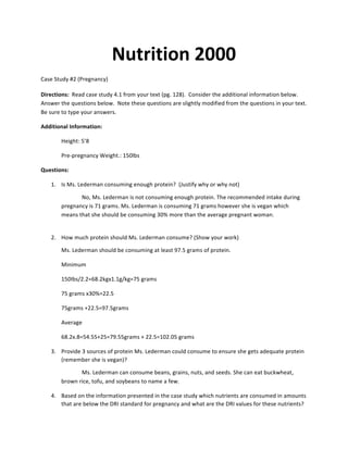 Nutrition	
  2000	
  
Case	
  Study	
  #2	
  (Pregnancy)	
  
	
  
Directions:	
  	
  Read	
  case	
  study	
  4.1	
  from	
  your	
  text	
  (pg.	
  128).	
  	
  Consider	
  the	
  additional	
  information	
  below.	
  	
  
Answer	
  the	
  questions	
  below.	
  	
  Note	
  these	
  questions	
  are	
  slightly	
  modified	
  from	
  the	
  questions	
  in	
  your	
  text.	
  	
  
Be	
  sure	
  to	
  type	
  your	
  answers.	
  
Additional	
  Information:	
  
Height:	
  5’8	
  
	
   Pre-­‐pregnancy	
  Weight.:	
  150lbs	
  
Questions:	
  
1. Is	
  Ms.	
  Lederman	
  consuming	
  enough	
  protein?	
  	
  (Justify	
  why	
  or	
  why	
  not)	
  
No,	
  Ms.	
  Lederman	
  is	
  not	
  consuming	
  enough	
  protein.	
  The	
  recommended	
  intake	
  during	
  
pregnancy	
  is	
  71	
  grams.	
  Ms.	
  Lederman	
  is	
  consuming	
  71	
  grams	
  however	
  she	
  is	
  vegan	
  which	
  
means	
  that	
  she	
  should	
  be	
  consuming	
  30%	
  more	
  than	
  the	
  average	
  pregnant	
  woman.	
  	
  
	
  
2. How	
  much	
  protein	
  should	
  Ms.	
  Lederman	
  consume?	
  (Show	
  your	
  work)	
  
Ms.	
  Lederman	
  should	
  be	
  consuming	
  at	
  least	
  97.5	
  grams	
  of	
  protein.	
  	
  
Minimum	
  	
  
150Ibs/2.2=68.2kgx1.1g/kg=75	
  grams	
  	
  	
   	
  
75	
  grams	
  x30%=22.5	
  
75grams	
  +22.5=97.5grams	
  	
  	
  	
  
Average	
  	
  
68.2x.8=54.55+25=79.55grams	
  +	
  22.5=102.05	
  grams	
  	
  
3. Provide	
  3	
  sources	
  of	
  protein	
  Ms.	
  Lederman	
  could	
  consume	
  to	
  ensure	
  she	
  gets	
  adequate	
  protein	
  
(remember	
  she	
  is	
  vegan)?	
  
Ms.	
  Lederman	
  can	
  consume	
  beans,	
  grains,	
  nuts,	
  and	
  seeds.	
  She	
  can	
  eat	
  buckwheat,	
  
brown	
  rice,	
  tofu,	
  and	
  soybeans	
  to	
  name	
  a	
  few.	
  
4. Based	
  on	
  the	
  information	
  presented	
  in	
  the	
  case	
  study	
  which	
  nutrients	
  are	
  consumed	
  in	
  amounts	
  
that	
  are	
  below	
  the	
  DRI	
  standard	
  for	
  pregnancy	
  and	
  what	
  are	
  the	
  DRI	
  values	
  for	
  these	
  nutrients?	
  
 