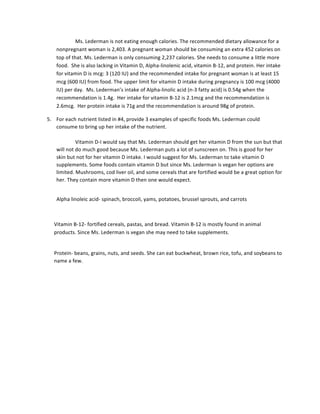 Ms.	
  Lederman	
  is	
  not	
  eating	
  enough	
  calories.	
  The	
  recommended	
  dietary	
  allowance	
  for	
  a	
  
nonpregnant	
  woman	
  is	
  2,403.	
  A	
  pregnant	
  woman	
  should	
  be	
  consuming	
  an	
  extra	
  452	
  calories	
  on	
  
top	
  of	
  that.	
  Ms.	
  Lederman	
  is	
  only	
  consuming	
  2,237	
  calories.	
  She	
  needs	
  to	
  consume	
  a	
  little	
  more	
  
food.	
  	
  She	
  is	
  also	
  lacking	
  in	
  Vitamin	
  D,	
  Alpha-­‐linolenic	
  acid,	
  vitamin	
  B-­‐12,	
  and	
  protein.	
  Her	
  intake	
  
for	
  vitamin	
  D	
  is	
  mcg:	
  3	
  (120	
  IU)	
  and	
  the	
  recommended	
  intake	
  for	
  pregnant	
  woman	
  is	
  at	
  least	
  15	
  
mcg	
  (600	
  IU)	
  from	
  food.	
  The	
  upper	
  limit	
  for	
  vitamin	
  D	
  intake	
  during	
  pregnancy	
  is	
  100	
  mcg	
  (4000	
  
IU)	
  per	
  day.	
  	
  Ms.	
  Lederman’s	
  intake	
  of	
  Alpha-­‐linolic	
  acid	
  (n-­‐3	
  fatty	
  acid)	
  is	
  0.54g	
  when	
  the	
  
recommendation	
  is	
  1.4g.	
  	
  Her	
  intake	
  for	
  vitamin	
  B-­‐12	
  is	
  2.1mcg	
  and	
  the	
  recommendation	
  is	
  
2.6mcg.	
  	
  Her	
  protein	
  intake	
  is	
  71g	
  and	
  the	
  recommendation	
  is	
  around	
  98g	
  of	
  protein.	
  	
  
5. For	
  each	
  nutrient	
  listed	
  in	
  #4,	
  provide	
  3	
  examples	
  of	
  specific	
  foods	
  Ms.	
  Lederman	
  could	
  
consume	
  to	
  bring	
  up	
  her	
  intake	
  of	
  the	
  nutrient.	
  
	
  
Vitamin	
  D-­‐I	
  would	
  say	
  that	
  Ms.	
  Lederman	
  should	
  get	
  her	
  vitamin	
  D	
  from	
  the	
  sun	
  but	
  that	
  
will	
  not	
  do	
  much	
  good	
  because	
  Ms.	
  Lederman	
  puts	
  a	
  lot	
  of	
  sunscreen	
  on.	
  This	
  is	
  good	
  for	
  her	
  
skin	
  but	
  not	
  for	
  her	
  vitamin	
  D	
  intake.	
  I	
  would	
  suggest	
  for	
  Ms.	
  Lederman	
  to	
  take	
  vitamin	
  D	
  
supplements.	
  Some	
  foods	
  contain	
  vitamin	
  D	
  but	
  since	
  Ms.	
  Lederman	
  is	
  vegan	
  her	
  options	
  are	
  
limited.	
  Mushrooms,	
  cod	
  liver	
  oil,	
  and	
  some	
  cereals	
  that	
  are	
  fortified	
  would	
  be	
  a	
  great	
  option	
  for	
  
her.	
  They	
  contain	
  more	
  vitamin	
  D	
  then	
  one	
  would	
  expect.	
  	
  	
  
	
  
Alpha	
  linoleic	
  acid-­‐	
  spinach,	
  broccoli,	
  yams,	
  potatoes,	
  brussel	
  sprouts,	
  and	
  carrots	
  	
  
	
  
Vitamin	
  B-­‐12-­‐	
  fortified	
  cereals,	
  pastas,	
  and	
  bread.	
  Vitamin	
  B-­‐12	
  is	
  mostly	
  found	
  in	
  animal	
  
products.	
  Since	
  Ms.	
  Lederman	
  is	
  vegan	
  she	
  may	
  need	
  to	
  take	
  supplements.	
  	
  
	
  
Protein-­‐	
  beans,	
  grains,	
  nuts,	
  and	
  seeds.	
  She	
  can	
  eat	
  buckwheat,	
  brown	
  rice,	
  tofu,	
  and	
  soybeans	
  to	
  
name	
  a	
  few.	
  
	
  
	
  
	
  
	
  
	
  
	
  
	
  
	
  
	
  
	
  
 
