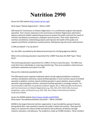 Nutrition 2990
Access	
  the	
  CDR	
  website	
  (http://www.cdrnet.org/).	
  	
  	
  
	
  
Write	
  about	
  “Dietetic	
  Registration”—What	
  is	
  CDR?	
  	
  	
  
	
  
CDR	
  stands	
  for	
  Commission	
  on	
  Dietetic	
  Registration.	
  It	
  is	
  a	
  certification	
  program	
  that	
  awards	
  
specialists.	
  Their	
  mission	
  statement	
  is	
  the	
  Commission	
  on	
  Dietetic	
  Registration	
  administers	
  
rigorous	
  valid	
  and	
  reliable	
  credentialing	
  processes	
  to	
  protect	
  the	
  public	
  and	
  meet	
  the	
  needs	
  of	
  
nutrition	
  and	
  dietetics	
  practitioners,	
  employers	
  and	
  consumers.	
  Their	
  vision	
  statement	
  is	
  
nutrition	
  and	
  dietetics	
  credentialing	
  protects	
  and	
  improves	
  the	
  health	
  of	
  the	
  public	
  and	
  
supports	
  practitioner	
  competence,	
  quality	
  practice,	
  lifelong	
  learning	
  and	
  career	
  advancement.	
  	
  
	
  
Is	
  CDR	
  accredited?	
  	
  If	
  so,	
  by	
  whom?	
  	
  	
  
	
  
Yes,	
  the	
  CDR	
  is	
  accredited	
  by	
  the	
  National	
  Commission	
  for	
  Certifying	
  Agencies	
  (NCCA)	
  	
  
	
  
What	
  is	
  the	
  continuing	
  education	
  requirement	
  for	
  a	
  RDN?	
  How	
  does	
  the	
  RDN	
  “log	
  in	
  “these	
  
CEUs?	
  	
  	
  
	
  
The	
  continuing	
  education	
  requirement	
  for	
  a	
  RDN	
  is	
  75	
  hours	
  every	
  five	
  years.	
  	
  The	
  RDN	
  must	
  
track	
  their	
  hours	
  individually	
  on	
  a	
  learning	
  activities	
  log.	
  They	
  must	
  complete	
  a	
  state	
  licensure	
  
verification	
  worksheet	
  and	
  submit	
  it	
  to	
  CDR.	
  
	
  
Discuss	
  the	
  credentials	
  awarded	
  by	
  CDR.	
  
	
  
The	
  CDR	
  awards	
  seven	
  separate	
  credentials	
  which	
  include	
  registered	
  dietitian	
  nutritionist,	
  
nutrition	
  and	
  dietetics	
  technician,	
  board	
  certified	
  specialist	
  in	
  renal	
  nutrition,	
  board	
  of	
  certified	
  
specialist	
  in	
  pediatric	
  nutrition,	
  board	
  certified	
  specialist	
  in	
  sports	
  dietetics,	
  board	
  certified	
  
specialist	
  in	
  gerontological	
  nutrition,	
  and	
  board	
  certified	
  specialist	
  in	
  oncology	
  nutrition.	
  The	
  
recommended	
  credentials	
  are	
  graduate	
  academic	
  degree,	
  RD,	
  or	
  RDN	
  specialty	
  certifications	
  
with	
  the	
  Commission	
  on	
  Dietetic	
  Registration	
  (e.g.	
  CSG,	
  CSO,	
  CSP,	
  CSSD,	
  CSR),	
  licensure	
  
designation,	
  other	
  certifications	
  (e.g.	
  CDE,	
  CNS,	
  etc),	
  Fellow	
  of	
  the	
  American	
  Dietetic	
  
Association	
  (FADA).	
  
	
  	
  
Access	
  the	
  ACEND	
  website	
  (http://www.eatright.org/ACEND/).	
  	
  	
  
Write	
  about	
  “Accreditation/Dietetics	
  Education”—What	
  is	
  ACEND?	
  	
  
	
  
ACEND	
  is	
  the	
  largest	
  food	
  and	
  nutrition	
  organization.	
  It	
  was	
  founded	
  by	
  a	
  group	
  of	
  women	
  
during	
  World	
  War	
  I	
  who	
  wanted	
  to	
  improve	
  the	
  public’s	
  heath	
  and	
  nutrition.	
  Their	
  goal	
  still	
  
today	
  is	
  to	
  improve	
  the	
  nations	
  health	
  and	
  advance	
  the	
  profession	
  of	
  dietetics	
  through	
  
research,	
  education,	
  and	
  advocacy.	
  The	
  academy	
  is	
  made	
  up	
  75,000	
  members.	
  These	
  members	
  
 