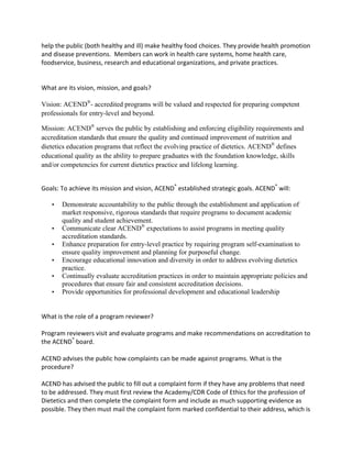help	
  the	
  public	
  (both	
  healthy	
  and	
  ill)	
  make	
  healthy	
  food	
  choices.	
  They	
  provide	
  health	
  promotion	
  
and	
  disease	
  preventions.	
  	
  Members	
  can	
  work	
  in	
  health	
  care	
  systems,	
  home	
  health	
  care,	
  
foodservice,	
  business,	
  research	
  and	
  educational	
  organizations,	
  and	
  private	
  practices.	
  	
  
	
  
	
  
What	
  are	
  its	
  vision,	
  mission,	
  and	
  goals?	
  	
  
	
  
Vision: ACEND®
- accredited programs will be valued and respected for preparing competent
professionals for entry-level and beyond.
Mission: ACEND®
serves the public by establishing and enforcing eligibility requirements and
accreditation standards that ensure the quality and continued improvement of nutrition and
dietetics education programs that reflect the evolving practice of dietetics. ACEND®
defines
educational quality as the ability to prepare graduates with the foundation knowledge, skills
and/or competencies for current dietetics practice and lifelong learning.
	
  
Goals:	
  To	
  achieve	
  its	
  mission	
  and	
  vision,	
  ACEND®
	
  established	
  strategic	
  goals.	
  ACEND®
	
  will:	
  
• Demonstrate accountability to the public through the establishment and application of
market responsive, rigorous standards that require programs to document academic
quality and student achievement.
• Communicate clear ACEND®
expectations to assist programs in meeting quality
accreditation standards.
• Enhance preparation for entry-level practice by requiring program self-examination to
ensure quality improvement and planning for purposeful change.
• Encourage educational innovation and diversity in order to address evolving dietetics
practice.
• Continually evaluate accreditation practices in order to maintain appropriate policies and
procedures that ensure fair and consistent accreditation decisions.
• Provide opportunities for professional development and educational leadership
	
  
What	
  is	
  the	
  role	
  of	
  a	
  program	
  reviewer?	
  	
  
	
  
Program	
  reviewers	
  visit	
  and	
  evaluate	
  programs	
  and	
  make	
  recommendations	
  on	
  accreditation	
  to	
  
the	
  ACEND®
	
  board.	
  
	
  
ACEND	
  advises	
  the	
  public	
  how	
  complaints	
  can	
  be	
  made	
  against	
  programs.	
  What	
  is	
  the	
  
procedure?	
  	
  
	
  
ACEND	
  has	
  advised	
  the	
  public	
  to	
  fill	
  out	
  a	
  complaint	
  form	
  if	
  they	
  have	
  any	
  problems	
  that	
  need	
  
to	
  be	
  addressed.	
  They	
  must	
  first	
  review	
  the	
  Academy/CDR	
  Code	
  of	
  Ethics	
  for	
  the	
  profession	
  of	
  
Dietetics	
  and	
  then	
  complete	
  the	
  complaint	
  form	
  and	
  include	
  as	
  much	
  supporting	
  evidence	
  as	
  
possible.	
  They	
  then	
  must	
  mail	
  the	
  complaint	
  form	
  marked	
  confidential	
  to	
  their	
  address,	
  which	
  is	
  
 