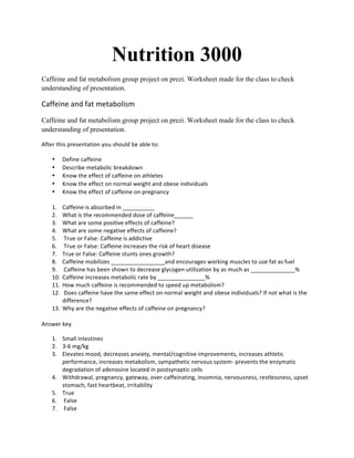 Nutrition 3000
Caffeine and fat metabolism group project on prezi. Worksheet made for the class to check
understanding of presentation.
Caffeine	
  and	
  fat	
  metabolism	
  	
  
Caffeine and fat metabolism group project on prezi. Worksheet made for the class to check
understanding of presentation.
After	
  this	
  presentation	
  you	
  should	
  be	
  able	
  to:	
  
• Define	
  caffeine	
  
• Describe	
  metabolic	
  breakdown	
  
• Know	
  the	
  effect	
  of	
  caffeine	
  on	
  athletes	
  
• Know	
  the	
  effect	
  on	
  normal	
  weight	
  and	
  obese	
  individuals	
  	
  
• Know	
  the	
  effect	
  of	
  caffeine	
  on	
  pregnancy	
  	
  
	
  
1. Caffeine	
  is	
  absorbed	
  in	
  __________	
  
2. What	
  is	
  the	
  recommended	
  dose	
  of	
  caffeine______	
  
3. What	
  are	
  some	
  positive	
  effects	
  of	
  caffeine?	
  
4. What	
  are	
  some	
  negative	
  effects	
  of	
  caffeine?	
  
5. 	
  True	
  or	
  False:	
  Caffeine	
  is	
  addictive	
  
6. 	
  True	
  or	
  False:	
  Caffeine	
  increases	
  the	
  risk	
  of	
  heart	
  disease	
  
7. True	
  or	
  False:	
  Caffeine	
  stunts	
  ones	
  growth?	
  
8. Caffeine	
  mobilizes	
  _________________and	
  encourages	
  working	
  muscles	
  to	
  use	
  fat	
  as	
  fuel	
  	
  
9. 	
  Caffeine	
  has	
  been	
  shown	
  to	
  decrease	
  glycogen	
  utilization	
  by	
  as	
  much	
  as	
  ______________%	
  
10. Caffeine	
  increases	
  metabolic	
  rate	
  by	
  _______________%	
  
11. How	
  much	
  caffeine	
  is	
  recommended	
  to	
  speed	
  up	
  metabolism?	
  
12. 	
  Does	
  caffeine	
  have	
  the	
  same	
  effect	
  on	
  normal	
  weight	
  and	
  obese	
  individuals?	
  If	
  not	
  what	
  is	
  the	
  
difference?	
  
13. Why	
  are	
  the	
  negative	
  effects	
  of	
  caffeine	
  on	
  pregnancy?	
  
	
  
Answer	
  key	
  	
  
1. Small	
  intestines	
  	
  
2. 3-­‐6	
  mg/kg	
  
3. Elevates	
  mood,	
  decreases	
  anxiety,	
  mental/cognitive	
  improvements,	
  increases	
  athletic	
  
performance,	
  increases	
  metabolism,	
  sympathetic	
  nervous	
  system-­‐	
  prevents	
  the	
  enzymatic	
  
degradation	
  of	
  adenosine	
  located	
  in	
  postsynaptic	
  cells	
  	
  
4. Withdrawal,	
  pregnancy,	
  gateway,	
  over-­‐caffeinating,	
  insomnia,	
  nervousness,	
  restlessness,	
  upset	
  
stomach,	
  fast	
  heartbeat,	
  irritability	
  
5. True	
  
6. 	
  False	
  
7. 	
  False	
  	
  
 