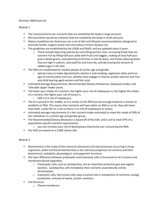 Nutrition	
  3000	
  Exam	
  #1	
  	
  
Module	
  1	
  
• The	
  macronutrients	
  are	
  nutrients	
  that	
  are	
  needed	
  by	
  the	
  body	
  in	
  large	
  amounts	
  
• Micronutrients	
  would	
  be	
  nutrients	
  that	
  are	
  needed	
  by	
  the	
  body	
  in	
  small	
  amounts.	
  	
  	
  
• Dietary	
  Guidelines	
  for	
  Americans	
  are	
  a	
  set	
  of	
  diet	
  and	
  lifestyle	
  recommendations	
  designed	
  to	
  
promote	
  health,	
  support	
  active	
  lives	
  and	
  reduce	
  chronic	
  disease	
  risk.	
  	
  	
  
• The	
  guidelines	
  are	
  established	
  by	
  the	
  USDA	
  and	
  DHHS,	
  and	
  are	
  updated	
  every	
  5	
  years.	
  	
  	
  
o These	
  include	
  balancing	
  calories	
  by	
  controlling	
  portion	
  sizes,	
  increasing	
  foods	
  that	
  are	
  
nutrient	
  rich	
  by	
  filling	
  half	
  your	
  plate	
  with	
  fruits	
  and	
  veggies,	
  making	
  at	
  least	
  half	
  your	
  
grains	
  whole	
  grains,	
  and	
  switching	
  to	
  fat	
  free	
  or	
  low	
  fat	
  diary,	
  and	
  finally	
  reducing	
  foods	
  
that	
  are	
  high	
  in	
  sodium,	
  saturated	
  fat	
  and	
  trans	
  fat,	
  and	
  decreasing	
  the	
  amount	
  of	
  
added	
  sugar	
  in	
  the	
  diet.	
  	
  	
  
• The	
  DRIs	
  are	
  established	
  for	
  healthy	
  people	
  of	
  similar	
  age	
  and	
  gender	
  
o Special	
  cases	
  to	
  make	
  adjustements-­‐vitamin	
  C	
  and	
  smoking,	
  vegetarian	
  diets	
  and	
  iron,	
  
age	
  of	
  menstruation	
  and	
  iron,	
  athletes	
  who	
  engage	
  in	
  intense	
  aerobic	
  exercise	
  and	
  iron,	
  
and	
  child	
  bearing	
  aged	
  women	
  and	
  folic	
  acid.	
  
• Estimated	
  Average	
  Requirements,	
  Recommended	
  Dietary	
  Allowances,	
  Adequate	
  Intake,	
  and	
  
Tolerable	
  Upper	
  Intake	
  Levels.	
  	
  	
  
• The	
  lower	
  your	
  intake	
  of	
  a	
  nutrient,	
  the	
  higher	
  your	
  risk	
  of	
  inadequacy	
  is;	
  the	
  higher	
  the	
  intake	
  
of	
  a	
  nutrient,	
  the	
  higher	
  your	
  risk	
  of	
  excess	
  is.	
  	
  	
  
o EAR	
  is	
  0.5	
  risk	
  of	
  inadequacy.	
  	
  	
  
• The	
  AI	
  is	
  placed	
  in	
  the	
  middle,	
  as	
  it	
  is	
  similar	
  to	
  the	
  RDA	
  but	
  not	
  enough	
  evidence	
  is	
  known	
  to	
  
establish	
  an	
  RDA.	
  This	
  means	
  that	
  nutrients	
  will	
  have	
  either	
  an	
  RDA	
  or	
  an	
  AI,	
  they	
  will	
  never	
  
have	
  both.	
  Lastly	
  the	
  UL	
  is	
  set	
  so	
  there	
  is	
  no	
  risk	
  of	
  inadequacy	
  or	
  excess.	
  	
  	
  
• estimated	
  average	
  requirements	
  It	
  is	
  the	
  nutrient	
  intake	
  estimated	
  to	
  meet	
  the	
  needs	
  of	
  50%	
  of	
  
the	
  individuals	
  in	
  a	
  certain	
  age	
  and	
  gender	
  group.	
  	
  	
  
• The	
  Recommended	
  Dietary	
  Allowance	
  is	
  based	
  off	
  of	
  the	
  EAR,	
  and	
  is	
  set	
  to	
  meet	
  97%	
  of	
  a	
  
populations	
  specific	
  nutrient	
  requirements.	
  	
  	
  
o you	
  can	
  increase	
  your	
  risk	
  of	
  developing	
  a	
  toxicity	
  by	
  over	
  consuming	
  the	
  RDA.	
  
• the	
  %DV	
  are	
  based	
  on	
  a	
  2,000	
  calorie	
  diet	
  
	
  
Module	
  2	
  
• Biochemistry	
  is	
  the	
  study	
  of	
  the	
  chemical	
  substances	
  and	
  vital	
  processes	
  occurring	
  in	
  living	
  
organisms,	
  while	
  nutritional	
  biochemistry	
  is	
  the	
  chemical	
  properties	
  of	
  nutrients	
  and	
  their	
  
biochemical,	
  metabolic,	
  physiological,	
  and	
  epigenetic	
  functions.	
  
• the	
  main	
  difference	
  between	
  prokaryote	
  and	
  eukaryote	
  cells	
  is	
  the	
  presence	
  of	
  a	
  nucleus	
  and	
  
membrane	
  bound	
  organelles.	
  	
  	
  
o Prokaryotic	
  cells,	
  such	
  as	
  lactobacillus,	
  are	
  an	
  important	
  protective	
  gut	
  and	
  vaginal	
  
bacteria.	
  	
  Lactobacillus	
  cells	
  metabolize	
  their	
  nutrients	
  anaerobically	
  and	
  by	
  
fermentation.	
  
o Eukaryotic	
  cells,	
  like	
  human	
  cells,	
  play	
  a	
  central	
  role	
  in	
  metabolism	
  of	
  nutrients,	
  energy	
  
production,	
  removal	
  of	
  waste,	
  protein	
  synthesis	
  
• Cell	
  Structure	
  
o Plasma	
  membrane	
  
 