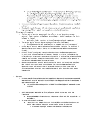 § jam	
  packed	
  of	
  digestive	
  and	
  catabolic	
  oxidative	
  enzymes.	
  	
  Think	
  of	
  lysosomes	
  as	
  
the	
  cells	
  digestive	
  system,	
  degrading	
  foreign	
  and	
  old	
  cellular	
  material.	
  	
  
Peroxisomes	
  degrade	
  molecules	
  that	
  produce	
  hydrogen	
  peroxide,	
  which	
  can	
  
cause	
  cellular	
  damage	
  if	
  not	
  promptly	
  removed	
  or	
  converted	
  into	
  water	
  and	
  
oxygen.	
  	
  	
  Peroxisomes	
  also	
  carry	
  out	
  fatty	
  acid	
  oxidation	
  of	
  some	
  very	
  long	
  chain	
  
fatty	
  acids.	
  	
  
o Compartmentalization	
  of	
  organelles	
  contributes	
  to	
  the	
  physical	
  separation	
  of	
  metabolic	
  
pathways.	
  	
  	
  
o Slow	
  twitch	
  muscle	
  fibers	
  are	
  rich	
  with	
  mitochondria,	
  where	
  as	
  fast	
  twitch	
  are	
  efficient	
  
in	
  producing	
  ATP	
  very	
  rapidly	
  and	
  have	
  a	
  lower	
  mitochondrial	
  density.	
  	
  
• Three	
  types	
  of	
  receptors	
  
o The	
  first	
  type	
  of	
  receptor	
  we	
  discuss	
  is	
  also	
  referred	
  to	
  as	
  a	
  “second	
  messenger”	
  
receptor.	
  	
  These	
  receptors	
  bind	
  a	
  ligand	
  which	
  triggers	
  a	
  second	
  messenger	
  that	
  alters	
  
behavior	
  of	
  the	
  cell	
  
§ ex:	
  insulin-­‐	
  glute	
  4	
  translates	
  to	
  the	
  surface	
  so	
  that	
  glucose	
  may	
  enter	
  
o The	
  second	
  type	
  of	
  receptor	
  are	
  receptors	
  that	
  internalize	
  their	
  ligand	
  
§ Ex:	
  LDL-­‐absorbed	
  in	
  cell,	
  detaches	
  from	
  its	
  package	
  and	
  then	
  returns	
  to	
  cell	
  
o A	
  third	
  type	
  of	
  receptor	
  are	
  receptors	
  that	
  function	
  as	
  ion	
  channels.	
  	
  The	
  binding	
  of	
  a	
  
ligand	
  to	
  the	
  receptor	
  causes	
  a	
  change	
  in	
  the	
  receptor	
  shape,	
  allowing	
  ions	
  to	
  pass	
  
through.	
  	
  
o A	
  fourth	
  class	
  of	
  receptor	
  are	
  internal	
  receptors,	
  and	
  are	
  unlike	
  receptors	
  that	
  are	
  
located	
  on	
  the	
  cells	
  surface	
  Internal	
  receptors	
  respond	
  to	
  an	
  extracellular	
  signal	
  that	
  
either	
  increases	
  or	
  decreases	
  DNA	
  transcription,	
  either	
  by	
  binding	
  DNA	
  or	
  by	
  modulating	
  
the	
  effects	
  of	
  histones.	
  	
  Receptors	
  for	
  steroid	
  hormones,	
  thyroid	
  hormone,	
  vitamin	
  D,	
  
and	
  retinoids	
  are	
  examples	
  of	
  internal	
  receptors.	
  	
  	
  
o cell	
  has	
  many	
  transport	
  proteins	
  which	
  regulate	
  the	
  flow	
  of	
  nutrients	
  in	
  and	
  out	
  of	
  the	
  
cell.	
  	
  Glucose	
  absorption	
  in	
  the	
  gut	
  requires	
  active	
  transport	
  by	
  way	
  of	
  a	
  sodium	
  
potassium	
  pump,	
  and	
  requires	
  energy.	
  	
  Fructose	
  absorption	
  on	
  the	
  other	
  hand	
  is	
  
absorbed	
  passively	
  in	
  the	
  gut,	
  does	
  not	
  require	
  energy,	
  yet	
  is	
  absorbed	
  much	
  slower	
  
than	
  glucose.	
  	
  
	
  
• Enzymes	
  
o Enzymes	
  are	
  catalytic	
  proteins	
  that	
  help	
  speed	
  up	
  a	
  reaction	
  without	
  being	
  changed	
  by	
  
reactiosn	
  they	
  catalyze.	
  	
  enzymes	
  are	
  selective	
  in	
  the	
  reactions	
  they	
  catalyze	
  and	
  have	
  a	
  
very	
  specific	
  binding	
  site.	
  
§ uncatalyzed	
  reaction	
  requires	
  a	
  higher	
  activation	
  energy	
  than	
  does	
  a	
  catalyzed	
  
reaction,	
  
	
  
o Most	
  reactions	
  are	
  reversible,	
  as	
  depicted	
  by	
  the	
  double	
  arrows,	
  yet	
  some	
  are	
  
irreversible	
  	
  
§ A	
  usual	
  giveaway	
  that	
  a	
  reaction	
  is	
  irreversible	
  is	
  if	
  the	
  reaction	
  required	
  ATP	
  to	
  
go	
  forward.	
  	
  	
  
o Six	
  different	
  classes	
  of	
  enzymes	
  	
  
§ Oxidoreductases	
  are	
  enzymes	
  that	
  catalyze	
  oxidation/reduction	
  reactions,	
  or	
  
simply	
  the	
  transfer	
  of	
  hydrogen	
  atoms,	
  oxygen	
  atoms,	
  or	
  electrons.	
  	
  	
  
• transfer	
  of	
  hydrogen	
  atoms	
  in	
  the	
  electron	
  transport	
  chain	
  
 