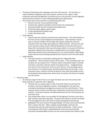 o The	
  bolus	
  of	
  food	
  leaves	
  the	
  esophagus	
  and	
  enters	
  the	
  stomach.	
  	
  The	
  stomach	
  is	
  a	
  
robust	
  chamber	
  of	
  digestive	
  juices	
  and	
  enzymes,	
  and	
  has	
  4	
  main	
  regions.	
  	
  Both	
  
mechanical	
  and	
  chemical	
  digestion	
  of	
  nutrients	
  occurs	
  in	
  the	
  stomach,	
  and	
  the	
  digested	
  
food	
  leaves	
  the	
  stomach	
  in	
  a	
  now	
  indistinguishable	
  liquid	
  called	
  chyme.	
  
o The	
  mucosal	
  layer	
  of	
  the	
  stomach	
  is	
  covered	
  with	
  gastric	
  pits.	
  
§ Mucous	
  neck	
  cell-­‐	
  mucus	
  (protects	
  lining)	
  
§ Parietal	
  cells-­‐	
  Gastrick	
  acid	
  (HCL)	
  intrinsic	
  factor	
  (Ca++absorption)	
  
§ Enterochromaffin	
  like	
  cell-­‐	
  Histamine	
  (stimulates	
  acid	
  
§ Chief	
  cells-­‐pepsin	
  (ogen),	
  Gastric	
  lipase	
  
§ D	
  cells-­‐Somatostatin	
  (inhibits	
  acid)	
  
§ G	
  cells-­‐	
  Stimulates	
  acid)	
  
o Small	
  intestine	
  	
  
§ Chyme	
  leaves	
  the	
  stomach	
  and	
  enters	
  the	
  small	
  intestine.	
  	
  The	
  small	
  intestine	
  is	
  
the	
  main	
  site	
  for	
  nutrient	
  digestion	
  and	
  absorption.	
  	
  small	
  intestine	
  mucosal	
  
layer	
  is	
  covered	
  in	
  billions	
  of	
  tiny	
  finger	
  like	
  projects	
  called	
  villi,	
  which	
  are	
  
covered	
  in	
  their	
  own	
  finger	
  like	
  projections	
  called	
  microvilli.	
  	
  villi	
  and	
  micro	
  villi	
  
are	
  to	
  increase	
  surface	
  area	
  for	
  maximal	
  absorption	
  of	
  nutrients	
  Each	
  one	
  of	
  
these	
  villi	
  is	
  connected	
  to	
  their	
  own	
  enterocyte,	
  which	
  is	
  a	
  mucosal	
  cell	
  that	
  has	
  
absorptive	
  capacity	
  Each	
  enterocyte	
  is	
  supplied	
  with	
  its	
  own	
  blood	
  supply,	
  
delivering	
  nutrients	
  to	
  the	
  small	
  intestine	
  so	
  it	
  can	
  remain	
  healthy,	
  while	
  taking	
  
away	
  nutrients	
  that	
  are	
  being	
  absorbed	
  by	
  the	
  intestine	
  to	
  the	
  rest	
  of	
  the	
  body	
  
o Large	
  intestine	
  
§ The	
  large	
  intestine	
  is	
  essentially	
  a	
  holding	
  tank	
  for	
  indigestible	
  food	
  
components.	
  	
  There	
  are	
  three	
  sections	
  of	
  the	
  colon.	
  	
  in	
  the	
  ascending	
  colon,	
  the	
  
contents	
  are	
  very	
  liquid	
  at	
  first.	
  	
  Proximal	
  colonic	
  cells	
  absorb	
  sodium,	
  chloride,	
  
and	
  water,	
  and	
  what	
  is	
  left	
  over	
  will	
  be	
  evacuated	
  as	
  feces.	
  	
  	
  Undigested	
  food	
  
can	
  remain	
  in	
  the	
  stomach	
  for	
  12	
  hours	
  up	
  to	
  70	
  hours.	
  The	
  ascending	
  colon’s	
  
main	
  function	
  is	
  to	
  reabsorb	
  water	
  and	
  electrolytes	
  back	
  into	
  the	
  body.	
  	
  In	
  the	
  
transverse	
  colon,	
  contents	
  continue	
  to	
  become	
  more	
  solid,	
  feces	
  begin	
  to	
  form.	
  	
  
And	
  finally	
  the	
  descending	
  colon,	
  where	
  feces	
  are	
  stored	
  until	
  they	
  are	
  emptied	
  
into	
  the	
  rectum.	
  	
  
• Accessory	
  organ	
  
o An	
  accessory	
  organ	
  to	
  the	
  GI	
  tract	
  is	
  an	
  organ	
  that	
  does	
  not	
  come	
  into	
  contact	
  with	
  
food,	
  yet	
  plays	
  an	
  important	
  role	
  in	
  digestion.	
  	
  	
  
§ The	
  pancreas	
  is	
  a	
  unique	
  organ,	
  in	
  that	
  it	
  has	
  both	
  endocrine	
  and	
  exocrine	
  
functions,	
  and	
  secrets	
  digestive	
  enzymes.	
  	
  During	
  digestion,	
  the	
  pancreas	
  
contributes	
  bicarbonate	
  and	
  digestive	
  enzymes	
  into	
  the	
  small	
  intestine.	
  	
  These	
  
enzymes	
  remain	
  inactive	
  until	
  they	
  have	
  reached	
  the	
  environment	
  of	
  the	
  small	
  
intestine.	
  	
  Pancreatic	
  enzymes	
  are	
  delivered	
  directly	
  into	
  the	
  small	
  intestine	
  via	
  
pancreatic	
  duct.	
  
§ liver	
  produce	
  bile,	
  which	
  is	
  an	
  emulsifier	
  for	
  fat	
  digestion	
  The	
  livers	
  main	
  role	
  is	
  
after	
  nutrients	
  have	
  been	
  absorbed.	
  	
  The	
  portal	
  vein	
  delivers	
  nutrient	
  rich	
  blood	
  
from	
  the	
  digestive	
  tract	
  to	
  the	
  liver	
  for	
  further	
  packaging	
  and	
  processing	
  
§ gallbladder	
  The	
  main	
  function	
  of	
  the	
  gall	
  bladder	
  is	
  to	
  store	
  and	
  concentrate	
  bile	
  
that	
  is	
  made	
  in	
  the	
  liver.	
  	
  When	
  needed,	
  the	
  gall	
  bladder	
  contracts	
  and	
  
introduces	
  bile	
  into	
  the	
  small	
  intestine	
  for	
  lipid	
  emulsification.	
  	
  Under	
  normal	
  
circumstances,	
  95%	
  of	
  bile	
  is	
  reabsorbed	
  back	
  to	
  the	
  liver	
  and	
  eventually	
  
returned	
  to	
  the	
  gall	
  bladder	
  Humans	
  can	
  live	
  normal	
  healthy	
  lives	
  without	
  a	
  gall	
  
 