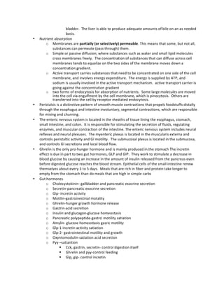 bladder.	
  	
  The	
  liver	
  is	
  able	
  to	
  produce	
  adequate	
  amounts	
  of	
  bile	
  on	
  an	
  as	
  needed	
  
basis.	
  
• Nutrient	
  absorption	
  	
  
o Membranes	
  are	
  partially	
  (or	
  selectively)	
  permeable.	
  This	
  means	
  that	
  some,	
  but	
  not	
  all,	
  
substances	
  can	
  permeate	
  (pass	
  through)	
  them.	
  
o Simple	
  or	
  passive	
  diffusion;	
  where	
  substances	
  such	
  as	
  water	
  and	
  small	
  lipid	
  molecules	
  
cross	
  membranes	
  freely.	
  	
  The	
  concentration	
  of	
  substances	
  that	
  can	
  diffuse	
  across	
  cell	
  
membranes	
  tends	
  to	
  equalize	
  on	
  the	
  two	
  sides	
  of	
  the	
  membrane	
  moves	
  down	
  a	
  
concentration	
  gradient.	
  
o Active	
  transport	
  carries	
  substances	
  that	
  need	
  to	
  be	
  concentrated	
  on	
  one	
  side	
  of	
  the	
  cell	
  
membrane,	
  and	
  involves	
  energy	
  expenditure.	
  	
  The	
  energy	
  is	
  supplied	
  by	
  ATP,	
  and	
  
sodium	
  is	
  usually	
  involved	
  in	
  the	
  active	
  transport	
  mechanism.	
  	
  active	
  transport	
  carrier	
  is	
  
going	
  against	
  the	
  concentration	
  gradient	
  
o two	
  forms	
  of	
  endocytosis	
  for	
  absorption	
  of	
  nutrients.	
  	
  Some	
  large	
  molecules	
  are	
  moved	
  
into	
  the	
  cell	
  via	
  engulfment	
  by	
  the	
  cell	
  membrane,	
  which	
  is	
  pinocytosis.	
  	
  Others	
  are	
  
transferred	
  into	
  the	
  cell	
  by	
  receptor	
  mediated	
  endocytosis.	
  	
  	
  
• Peristalsis	
  is	
  a	
  distinctive	
  pattern	
  of	
  smooth	
  muscle	
  contractions	
  that	
  propels	
  foodstuffs	
  distally	
  
through	
  the	
  esophagus	
  and	
  intestine	
  involuntary,	
  segmental	
  contractions,	
  which	
  are	
  responsible	
  
for	
  mixing	
  and	
  churning.	
  
• The	
  enteric	
  nervous	
  system	
  is	
  located	
  in	
  the	
  sheaths	
  of	
  tissue	
  lining	
  the	
  esophagus,	
  stomach,	
  
small	
  intestine,	
  and	
  colon.	
  	
  It	
  is	
  responsible	
  for	
  stimulating	
  the	
  secretion	
  of	
  fluids,	
  regulating	
  
enzymes,	
  and	
  muscular	
  contraction	
  of	
  the	
  intestine.	
  The	
  enteric	
  nervous	
  system	
  includes	
  neural	
  
reflexes	
  and	
  neural	
  plexuses.	
  	
  The	
  myenteric	
  plexus	
  is	
  located	
  in	
  the	
  muscularis	
  externa	
  and	
  
controls	
  peristaltic	
  activity	
  and	
  GI	
  motility.	
  	
  The	
  submucosal	
  plexus	
  is	
  located	
  in	
  the	
  submucosa,	
  
and	
  controls	
  GI	
  secretions	
  and	
  local	
  blood	
  flow.	
  	
  	
  
• Ghrelin	
  is	
  the	
  only	
  pro-­‐hunger	
  hormone	
  and	
  is	
  mainly	
  produced	
  in	
  the	
  stomach	
  The	
  incretin	
  
effect	
  is	
  due	
  in	
  part	
  to	
  two	
  gut	
  hormones,	
  GLP	
  and	
  GIP.	
  	
  They	
  work	
  to	
  stimulate	
  a	
  decrease	
  in	
  
blood	
  glucose	
  by	
  causing	
  an	
  increase	
  in	
  the	
  amount	
  of	
  insulin	
  released	
  from	
  the	
  pancreas	
  even	
  
before	
  digested	
  glucose	
  reaches	
  the	
  blood	
  stream.	
  Epithelial	
  cells	
  of	
  the	
  small	
  intestine	
  renew	
  
themselves	
  about	
  every	
  3	
  to	
  5	
  days.	
  	
  Meals	
  that	
  are	
  rich	
  in	
  fiber	
  and	
  protein	
  take	
  longer	
  to	
  
empty	
  from	
  the	
  stomach	
  than	
  do	
  meals	
  that	
  are	
  high	
  in	
  simple	
  carbs	
  
• Gut	
  hormones	
  
o Cholecystokinin-­‐	
  gallbladder	
  and	
  pancreatic	
  exocrine	
  secretion	
  
o Secretin-­‐pancreatic	
  exocrine	
  secretion	
  
o Gip-­‐	
  incretin	
  activity	
  
o Motilin-­‐gastroinestinal	
  motality	
  
o Ghrelin-­‐hunger	
  growth	
  hormone	
  release	
  
o Gastrin-­‐acid	
  secretion	
  
o Insulin	
  and	
  glucagon-­‐glucose	
  homeostasis	
  
o Pancreatic	
  polypeptide-­‐gastrci	
  motility	
  satiation	
  
o Amylin-­‐	
  glucose	
  homeostasis	
  gasric	
  motility	
  
o Glp-­‐1-­‐incretin	
  activity	
  satiation	
  
o Glp-­‐2-­‐	
  gastrointestinal	
  motility	
  and	
  growth	
  
o Oxyntomodulin-­‐satiation	
  acid	
  secretion	
  	
  
o Pyy	
  –satiantion	
  
§ Cck,	
  gastrin,	
  secretin-­‐	
  control	
  digestion	
  itself	
  
§ Ghrelin	
  and	
  pyy-­‐control	
  feeding	
  
§ Glp,	
  gip-­‐	
  control	
  incretin	
  	
  
 
