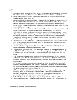 Module	
  4	
  	
  
• Metabolism	
  can	
  be	
  defined	
  as	
  the	
  entire	
  network	
  of	
  chemical	
  processes	
  involved	
  in	
  maintaining	
  
life	
  and	
  encompasses	
  all	
  of	
  the	
  sequences	
  of	
  chemical	
  reactions	
  that	
  occur	
  in	
  the	
  body.	
  	
  	
  
• Energy	
  is	
  the	
  capacity	
  to	
  do	
  work,	
  and	
  energy	
  metabolism	
  is	
  the	
  biochemical	
  transformation	
  
related	
  to	
  energy	
  production	
  of	
  use.	
  	
  	
  
• Active	
  transport	
  at	
  the	
  cellular	
  membrane	
  is	
  an	
  example	
  of	
  energy	
  usage.	
  	
  It	
  requires	
  energy	
  in	
  
the	
  form	
  of	
  ATP	
  to	
  transfer	
  substances	
  from	
  one	
  side	
  of	
  the	
  membrane	
  to	
  the	
  other.	
  	
  A	
  subtle	
  
example	
  of	
  energy	
  production	
  is	
  oxidative	
  phosphorylation	
  of	
  glucose	
  to	
  generate	
  ATP	
  for	
  
energy.	
  	
  Energy	
  is	
  always	
  being	
  recycled.	
  	
  Our	
  bodies	
  dismantle	
  high	
  energy	
  ATP	
  to	
  ADP	
  +	
  Pi,	
  and	
  
reassemble	
  for	
  more	
  energy.	
  
• .	
  	
  Anabolic	
  pathways	
  are	
  metabolic	
  pathways	
  that	
  build	
  compounds,	
  and	
  this	
  requires	
  the	
  use	
  of	
  
energy.	
  	
  An	
  example	
  of	
  an	
  anabolic	
  pathway	
  would	
  be	
  lipogenesis,	
  or	
  the	
  creation	
  of	
  
triglycerides	
  for	
  storage.	
  	
  Anabolic	
  pathways	
  primarily	
  dominate	
  in	
  the	
  post	
  absorptive	
  state,	
  
after	
  eating	
  a	
  meal	
  Catabolic	
  pathways	
  are	
  just	
  the	
  opposite,	
  they	
  are	
  metabolic	
  pathways	
  that	
  
break	
  down	
  compounds,	
  and	
  release	
  energy	
  as	
  a	
  result.	
  	
  An	
  example	
  of	
  a	
  catabolic	
  pathway	
  	
  
would	
  be	
  lipolysis,	
  which	
  is	
  cleaving	
  triglycerides	
  from	
  storage	
  or	
  circulation	
  for	
  further	
  
breakdown	
  to	
  be	
  used	
  for	
  energy.	
  	
  	
  
• The	
  Krebs	
  cycle,	
  or	
  citric	
  acid	
  cycle,	
  is	
  a	
  good	
  example	
  of	
  an	
  amphibolic	
  pathway,	
  which	
  involves	
  
both	
  the	
  catabolism	
  of	
  carbohydrates	
  and	
  fatty	
  acids	
  and	
  the	
  synthesis	
  of	
  anabolic	
  precursors	
  
for	
  amino	
  acid	
  synthesis.	
  
• anabolic	
  pathways,	
  energy	
  is	
  required	
  to	
  create	
  materials,	
  whereas	
  in	
  catabolic	
  pathways,	
  
energy	
  is	
  released	
  as	
  larger	
  molecules	
  are	
  broken	
  down.	
  	
  	
  
• The	
  energy	
  unit	
  that	
  is	
  used	
  on	
  U.S.	
  food	
  labels	
  if	
  the	
  kilocalorie	
  For	
  every	
  kilocalorie	
  there	
  are	
  
1,000	
  calories.	
  	
  Kilocalories	
  are	
  a	
  measurement	
  of	
  heat	
  energy	
  produced.	
  	
  KiloJoules	
  and	
  Joules	
  
is	
  another	
  way	
  to	
  measure	
  energy,	
  but	
  it	
  is	
  a	
  measurement	
  of	
  work	
  energy	
  rather	
  than	
  heat	
  
energy.	
  	
  	
  
• 1,	
  by	
  dismantling	
  and	
  reassembling	
  phosphate	
  containing	
  compounds,	
  2,	
  through	
  anaerobic	
  
metabolism,	
  and	
  3,	
  through	
  aerobic	
  metabolism.	
  	
  Both	
  anaerobic	
  metabolism	
  and	
  phosphate	
  
containing	
  compounds	
  do	
  not	
  require	
  the	
  presence	
  of	
  oxygen	
  aerobic	
  metabolism	
  which	
  does	
  
require	
  oxygen	
  
• ATP,	
  or	
  adenosine	
  triphosphate,	
  is	
  the	
  energy	
  currency	
  of	
  life.	
  	
  It	
  is	
  the	
  high	
  energy	
  molecule	
  
that	
  stores	
  the	
  energy	
  we	
  need	
  to	
  do	
  just	
  about	
  everything.	
  	
  It	
  is	
  present	
  in	
  the	
  cytoplasm	
  and	
  
nucleoplasm	
  of	
  every	
  cell,	
  and	
  essentially	
  all	
  the	
  physiological	
  mechanisms	
  that	
  require	
  energy	
  
for	
  operation	
  obtain	
  it	
  directly	
  from	
  the	
  stored	
  ATP.	
  	
  	
  
• ATP	
  is	
  a	
  nucleotide	
  that	
  contains	
  a	
  large	
  amount	
  of	
  chemical	
  energy	
  stored	
  in	
  its	
  high	
  energy	
  
phosphate	
  bonds.	
  	
  It	
  releases	
  energy	
  when	
  it	
  is	
  broken	
  down	
  (or	
  hydrolyzed)	
  into	
  ADP,	
  
adenosine	
  di	
  phosphate.	
  	
  The	
  energy	
  is	
  then	
  used	
  for	
  many	
  metabolic	
  processes.	
  	
  ATP	
  is	
  
produced	
  by	
  cellular	
  respiration	
  in	
  the	
  mitochondria	
  of	
  the	
  cell.	
  	
  	
  
• NAD	
  and	
  FAD	
  are	
  electron	
  or	
  hydrogen	
  acceptors	
  that	
  participate	
  in	
  ATP	
  production.	
  	
  	
  
• The	
  phosphagen	
  system	
  is	
  a	
  direct	
  transfer	
  of	
  a	
  phosphate	
  group	
  to	
  ADP	
  +	
  Pi	
  to	
  generate	
  ATP.	
  	
  	
  
	
  
	
  
Ligand-­‐molecule	
  that	
  binds	
  to	
  another	
  molecule	
  	
  
	
  
 