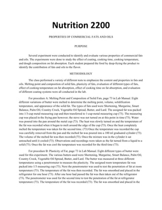 Nutrition	
  2200	
  
PROPERTIES OF COMMERCIAL FATS AND OILS
PURPOSE
Several experiment were conducted to identify and evaluate various properties of commercial fats
and oils. The experiments were done to study the effect of coating, cooking time, cooking temperature,
and dough composition on fat absorption. Each student prepared the food by deep-frying the product to
identify the contribution of fats and oils to the flavor.
METHODOLOGY
The class performed a variety of different tests to emphasize the content and properties in fats and
oils. Melting point and composition of solid fats, plasticity of fats, evaluation of different types of fats,
effect of cooking temperature on fat absorption, effect of cooking time on fat absorption, and evaluation
of different coating systems were all conducted in the lab.
For procedure A: Melting Point and Composition of Solid Fats, page 73 in Lab Manual. Eight
different variations of butter were melted to determine the melting point, volume, solidification
temperature, and appearance of the solid fat. The types of fats used were Shortening, Margarine, Smart
Balance, Palm Oil, Country Crock, Vegetable Oil Spread, Butter, and Lard. The assigned fat was packed
into 1/3-cup metal measuring cup and then transferred to 1-cup metal measuring cup (73). The measuring
cup was placed in the frying pan however; the stove was not turned on at this point in time (73). Water
was poured into the pan around the metal cup (73). The heat was slowly turned on and the temperature of
the fat was recorded when it began to melt around the edge of the cup (73). Once the heat completely
melted the temperature was taken for the second time. (73) Once the temperature was recorded the cup
was carefully removed from the pan and the melted fat was poured into a 100 ml graduated cylinder (73).
The volume of the melted fat was then recorded (73). Once the mixture was in the cylinder it sat
untouched until it cooled (73). Observations and recordings were taken as the fat turned from a liquid to a
solid (73). Once the fat was cool the temperature was recorded for the third time (73).
For procedure B: Plasticity of Fat, page 73 in Lab Manual. Eight different types of butter were
used for this experiment. The various butters used were Shortening, Margarine, Smart Balance, Palm Oil,
Country Crock, Vegetable Oil Spread, Butter, and Lard. The butter was measured at three different
temperatures using a penetrometer to measure the plasticity. The assigned room temperature fat was
packed into 1/3 measuring cup (73). Next the penetrometer was used to test the penetration of fat at room
temperature (73). The temperature of the fat was then recorded. The fat was smoothed and placed in the
refrigerator for one hour (73). After one hour had passed the fat was then taken out of the refrigerator
(73). The penetrometer was used for the second time to test the penetration of the fat at refrigerator
temperature (73). The temperature of the fat was recorded (73). The fat was smoothed and placed in the
 