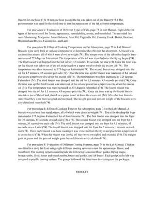 freezer for one hour (73). When one hour passed the fat was taken out of the freezer (73.) The
penetrometer was used for the third time to test the penetration of the fat at frozen temperature.
For procedure C: Evaluation of Different Types of Fats, page 73 in Lab Manual. Eight different
types of fat were tasted for flavor, appearance, spreadability, aroma, and mouthfeel. The recorded fats
were Shortening, Margarine, Smart Balance, Palm Oil, Vegetable Oil, Country Crock, Butter, Benecol,
Brummel and Brown, Coconut oil, and Lard.
For procedure D: Effect of Cooking Temperature on Fat Absorption, page 73 in Lab Manual.
Biscuits were deep fried at various temperatures to determine the effect on fat absorption. A biscuit was
cut into four pieces, all of which were close in weight (74). The temperature of the oil in the deep fat fryer
was around 225 degrees Fahrenheit. The temperature of the oil was recorded once the frying began (74).
The first biscuit was dropped into the hot oil for 1.5 minutes, 45 seconds per side (74). Once the time was
up the biscuit was taken out of the oil and placed on a paper towel to drain the excess oil (74). The
temperature was then increased to 275 degrees Fahrenheit (74). The second biscuit was dropped into the
oil for 1.5 minutes, 45 seconds per side (74). Once the time was up the biscuit was taken out of the oil and
placed on a paper towel to drain the excess oil (74). The temperature was then increased to 325 degrees
Fahrenheit (74). The third biscuit was dropped into the oil for 1.5 minutes, 45 seconds per side (74). Once
the time was up the third biscuit was taken out of the oil and placed on a paper towel to drain the excess
oil (74). The temperature was then increased to 375 degrees Fahrenheit (74). The fourth biscuit was
dropped into the oil for 1.5 minutes, 45 seconds per side (74). Once the time was up the fourth biscuit
was taken out of the oil and placed on a paper towel to drain the excess oil (74). After the four biscuits
were fried they were then weighed and recorded. The weight gain and percent weight of the biscuits were
calculated and recorded (74).
For procedure E: Effect of Cooking Time on Fat Absorption, page 74 in the Lab Manual. A
biscuit was cut into four equal pieces, all of which were close in weight (74). The oil in the deep fat fryer
remained at 375 degrees Fahrenheit for all four biscuits (74). The first biscuit was dropped into the fryer
for 30 seconds, 15 seconds on each side (74). (74). The second biscuit was dropped into the fryer for 1
minute, 30 seconds on each side (74). The third biscuit was dropped into the fryer for 1.5 minutes, 45
seconds on each side (74). The fourth biscuit was dropped into the fryer for 2 minutes, 1 minute on each
side (74). Once each biscuit was done cooking it was removed from the fryer and placed on a paper towel
to drain the oil (74). When the biscuit was cooled off they were reweighed and recorded (74). The weight
gain in grams and the percent weight gain for each biscuit were calculated (74).
For procedure F: Evaluation of Different Coating Systems, page 74 in the Lab Manual. Chicken
was fried in a deep fat fryer using eight different coating systems to test the appearance, flavor, and
mouthfeel. The coating systems used include the following: seasoned flour, panko, frying magic,
breadcrumbs, flour, batter and breadcrumbs, batter and panko, and AP batter. Each group in the lab was
assigned a specific coating system. The groups followed the directions for coatings on the packages.
RESULTS
 