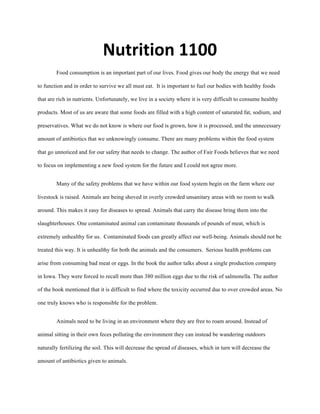 Nutrition	
  1100	
  
Food consumption is an important part of our lives. Food gives our body the energy that we need
to function and in order to survive we all must eat. It is important to fuel our bodies with healthy foods
that are rich in nutrients. Unfortunately, we live in a society where it is very difficult to consume healthy
products. Most of us are aware that some foods are filled with a high content of saturated fat, sodium, and
preservatives. What we do not know is where our food is grown, how it is processed, and the unnecessary
amount of antibiotics that we unknowingly consume. There are many problems within the food system
that go unnoticed and for our safety that needs to change. The author of Fair Foods believes that we need
to focus on implementing a new food system for the future and I could not agree more.
Many of the safety problems that we have within our food system begin on the farm where our
livestock is raised. Animals are being shoved in overly crowded unsanitary areas with no room to walk
around. This makes it easy for diseases to spread. Animals that carry the disease bring them into the
slaughterhouses. One contaminated animal can contaminate thousands of pounds of meat, which is
extremely unhealthy for us. Contaminated foods can greatly affect our well-being. Animals should not be
treated this way. It is unhealthy for both the animals and the consumers. Serious health problems can
arise from consuming bad meat or eggs. In the book the author talks about a single production company
in Iowa. They were forced to recall more than 380 million eggs due to the risk of salmonella. The author
of the book mentioned that it is difficult to find where the toxicity occurred due to over crowded areas. No
one truly knows who is responsible for the problem.
Animals need to be living in an environment where they are free to roam around. Instead of
animal sitting in their own feces polluting the environment they can instead be wandering outdoors
naturally fertilizing the soil. This will decrease the spread of diseases, which in turn will decrease the
amount of antibiotics given to animals.
 