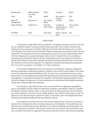Breadcrumbs Dark and looks
very burnt
Burnt Crunchy Moist
Flour Light Bland Dry, Hard to
swallow
Dry
Batter &
Breadcrumbs
Dark brown Dry, Bland,
Burnt
Crunchy Moist
Batter & Panko Light brown Flavorful,
Salty, Pepper
Crunchy on
outside, Soft on
inside, Moist
Very tasteful,
moist
AP Batter Dark Dry, Nutty Chewy, Smooth
skin
Dry
DISSCUSION
For procedure A eight different fats were placed in a frying pan and meted very slowly. Once the
fat was completely melted it was removed from the heat and cooled. This was done to determine the
melting point and composition of solid fats. Observations from the 2-5pm lab and the class as a whole
were conducted. The results show that lard had the highest melting point, proving that it contains the most
saturated fat. The margarine had the lowest melting point proving it to be more unsaturated than all the
other fats. Margarine also contained the highest content of water. Saturated fats are not as healthy as
unsaturated fats and should be limited in the diet. Saturated fats can drive up cholesterol and increase
harmful LDL cholesterol in the body. Although saturated fats should be limited this does not mean that
they should be cut from the diet completely. It is important to consume both saturated and unsaturated
fats. Too much of one product is not healthy. It’s all about moderation.
For procedure B eight different fats were tested at room temperature, refrigerator temperature,
and frozen temperature to determine the plasticity. Plasticity is the result of a large number of fat crystals
with oil interspersed throughout (McWilliams 268). The entire class measured the plasticity by using a
penetrometer. At room temperature the lard had the highest penetration and the shortening had the highest
fat temperature. At refrigerator temperature the vegetable oil spread had the highest penetration and the
lard had the highest fat temperature. At frozen temperature the smart balance had the highest penetration
and the palm oil had the highest fat temperature.
For procedure C eight different types of fats were tasted for flavor, appearance, spreadability,
aroma, and mouthfeel. The fats tasted were Shortening, Margarine, Smart Balance, Palm Oil, Vegetable
Oil, Benecol, Brummel & Brown, Butter, Lard, and Coconut Oil. Observations prove that all fats had a
very similar appearance. The color was only slightly different. They all had a similar aroma as well. The
Benecol was very thin allowing it to spread very easily. It was shown to have the strongest butter flavor.
The lard was the thickest and therefore the most difficult to spread.
For procedure D one biscuit was cut evenly into four separate pieces. The pieces were fried in a
deep fat fryer to determine the effect of cooking temperature on fat absorption. The weight before and
after frying was recorded. Records show that there was no effect on temperature and fat absorption. The
doneness, appearance, and oiliness of the biscuits were the same for every test. The results did not come
out as expected. The biscuit was supposed to become less oily and more done with increased temperature.
 