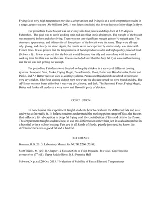 Frying fat at very high temperature provides a crisp texture and frying fat at a cool temperature results in
a soggy, greasy texture (McWilliams 269). It was later concluded that it was due to a faulty deep fat fryer.
For procedure E one biscuit was cut evenly into four pieces and deep-fried at 375 degrees
Fahrenheit. The goal was to see if cooking time had an effect on fat absorption. The weight of the biscuit
was measured before and after frying. There was not any significant weight gain or % weight gain. The
doneness, appearance, and oiliness for all four pieces of the biscuit were the same. They were all very
oily, glossy, and clearly not done. Again, the results were not expected. A similar study was done with
French Fries. It was proven that the temperatures of foods produce a safer and high quality piece of food.
(Schwarz 1). . It was expected that the biscuit would become less oily and more done with increased
cooking time but this was not the case. It was concluded later that the deep fat fryer was malfunctioning
and the oil was not getting hot enough.
For procedure F students were directed to deep fry chicken in a variety of different coating
systems. Seasoned flour, Panko, Frying Magic, Breadcrumbs, Flour, Batter and Breadcrumbs, Batter and
Panko, and AP Batter were all used as coating systems. Panko and Breadcrumbs resulted in burnt and
very dry chicken. The flour coating did not burn however; the chicken turned out very bland and dry. The
AP Batter was not burnt either but it was very dry, chewy, and dark. The Seasoned Flour, Frying Magic,
Batter and Panko all produced a very moist and flavorful piece of chicken.
CONCLUSION
In conclusion this experiment taught students how to evaluate the different fats and oils
and what a fat really is. It helped students understand the melting point range of fats, the factors
that influence fat absorption in deep fat frying and the contribution of fats and oils to the flavor.
This experiment taught students how to use this information other than just in a classroom but in
a hospital or in a school setting. Fats are in all kinds of foods; people just need to know the
difference between a good fat and a bad fat.
REFERENCE
Brannan, R.G. 2015. Laboratory Manual for NUTR 2200 (72-81)
McWilliams, M. (2012). Chapter 12 Fats and Oils in Food Products . In Foods: Experimental
perspectives (7th
ed.). Upper Saddle River, N.J.: Prentice Hall
Schwarz, N.p..n.d 20 Oct. 2015. “Evaluation of Stability of Fats at Elevated Temperatures
	
  
	
  
	
  
	
  
 