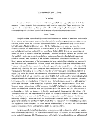 SENSORY	
  ANALYSIS	
  OF	
  CEREALS	
  
PURPOSE	
  
Seven	
  experiments	
  were	
  conducted	
  for	
  the	
  analysis	
  of	
  different	
  types	
  of	
  cereals.	
  Each	
  student	
  
prepared	
  a	
  cereal-­‐containing	
  dish	
  and	
  evaluated	
  each	
  based	
  on	
  appearance,	
  flavor,	
  and	
  texture.	
  The	
  
experiments	
  were	
  done	
  to	
  study	
  the	
  origin	
  of	
  flours	
  from	
  different	
  grains,	
  familiarize	
  ones	
  self	
  with	
  
various	
  cereal	
  grains,	
  and	
  learn	
  appropriate	
  cooking	
  techniques	
  for	
  diverse	
  cereal	
  products.	
  	
  
METHODOLOGY	
  
For	
  procedure	
  A,	
  two	
  different	
  variations	
  of	
  corn	
  were	
  made	
  in	
  order	
  to	
  determine	
  difference	
  in	
  
flavor,	
  texture,	
  and	
  appearance	
  between	
  them.	
  For	
  variation	
  one,	
  hominy	
  casserole	
  was	
  made.	
  For	
  this	
  
variation,	
  half	
  the	
  recipe	
  was	
  used.	
  One	
  tablespoon	
  of	
  carrots	
  and	
  green	
  onions	
  were	
  sautéed	
  in	
  one-­‐
half	
  tablespoon	
  of	
  butter	
  and	
  then	
  set	
  aside	
  (46).	
  One-­‐half	
  tablespoon	
  of	
  butter	
  was	
  meted	
  in	
  a	
  
saucepan	
  and	
  then	
  one-­‐half	
  tablespoon	
  of	
  flour	
  was	
  stirred	
  in	
  (46).	
  Six	
  tablespoons	
  of	
  milk	
  was	
  added	
  
and	
  cooked	
  over	
  moderate	
  heat	
  until	
  it	
  was	
  smooth	
  and	
  thickened	
  (46).	
  Cheese	
  and	
  seasoning	
  were	
  
added	
  and	
  stirred	
  in	
  until	
  the	
  cheese	
  was	
  melted	
  (46).	
  Once	
  the	
  cheese	
  was	
  melted	
  it	
  was	
  removed	
  from	
  
the	
  heat	
  (46).	
  Hominy,	
  carrots,	
  onion,	
  and	
  cheese	
  sauce	
  were	
  all	
  combined	
  and	
  placed	
  in	
  a	
  greased	
  
casserole	
  dish	
  (46).	
  Bake	
  uncovered	
  at	
  400	
  degrees	
  Fahrenheit	
  for	
  about	
  twenty	
  minutes	
  (46).	
  The	
  
flavor,	
  texture,	
  and	
  appearance	
  of	
  the	
  hominy	
  casserole	
  were	
  evaluated	
  during	
  tasting	
  and	
  recorded	
  in	
  
the	
  lab	
  manual	
  (46).	
  For	
  the	
  second	
  variation,	
  tortillas	
  and	
  con	
  queso	
  sauce	
  were	
  made	
  and	
  evaluated.	
  
Two	
  one-­‐third	
  cup	
  of	
  instant	
  mesa	
  harina	
  and	
  one	
  teaspoon	
  of	
  salt	
  were	
  combined	
  in	
  a	
  deep	
  bowl	
  (46).	
  
While	
  stirring	
  constantly	
  one	
  cup	
  of	
  cold	
  water	
  was	
  slowly	
  poured	
  into	
  mixture	
  (46).	
  Kneed	
  the	
  mixture	
  
vigorously	
  and	
  then	
  add	
  up	
  to	
  one	
  half	
  cup	
  more	
  water	
  of	
  until	
  the	
  dough	
  is	
  firm	
  and	
  does	
  not	
  stick	
  to	
  
fingers	
  (46).	
  Dough	
  was	
  divided	
  into	
  twelve	
  equal	
  portions	
  and	
  each	
  one	
  was	
  rolled	
  into	
  a	
  call	
  between	
  
the	
  palms	
  (46).	
  Each	
  ball	
  was	
  rolled	
  into	
  a	
  six-­‐inch	
  circle	
  (46).	
  Each	
  tortilla	
  was	
  fired	
  on	
  a	
  moderately	
  hot,	
  
lightly	
  buttered	
  skillet	
  for	
  one	
  to	
  two	
  minutes	
  on	
  each	
  side	
  (46).	
  Tortilla	
  was	
  kept	
  warm	
  until	
  served	
  by	
  
being	
  wrapped	
  in	
  a	
  towel	
  and	
  placed	
  in	
  the	
  warm	
  oven	
  (46).	
  For	
  the	
  queso	
  sauce	
  three	
  tablespoons	
  of	
  
butter	
  were	
  melted	
  (47).	
  Three	
  tablespoons	
  of	
  flour	
  was	
  added	
  (47).	
  The	
  combination	
  of	
  butter	
  and	
  
flour	
  was	
  cooed	
  over	
  moderate	
  heat	
  for	
  about	
  one	
  minute	
  (47).	
  Eight	
  ounces	
  of	
  canned	
  tomatoes	
  were	
  
added	
  and	
  cooked	
  over	
  moderate	
  heat,	
  stirring	
  constantly	
  until	
  the	
  mixture	
  was	
  thick	
  (47).	
  Four	
  ounces	
  
of	
  chopped	
  green	
  chilies	
  and	
  six	
  ounces	
  of	
  shredded	
  Monterey	
  jack	
  cheese	
  were	
  sired	
  in	
  mixture	
  (47).	
  
Stirring	
  continued	
  until	
  the	
  cheese	
  was	
  melted	
  (47).	
  If	
  the	
  sauce	
  was	
  too	
  thick	
  then	
  milk	
  was	
  added	
  until	
  
the	
  desired	
  consistency	
  was	
  reached	
  (47).	
  The	
  sauce	
  was	
  placed	
  on	
  top	
  of	
  the	
  double	
  boiler	
  to	
  keep	
  
warm	
  until	
  served	
  (47).	
  When	
  the	
  tortilla	
  and	
  chili	
  con	
  queso	
  sauce	
  was	
  served	
  the	
  sauce	
  was	
  to	
  be	
  
spread	
  on	
  the	
  tortilla	
  with	
  a	
  knife	
  of	
  fork	
  (47).	
  The	
  tortilla	
  was	
  occasionally	
  ripped	
  into	
  bite	
  size	
  portions	
  
and	
  dipped	
  into	
  warm	
  sauce	
  (47).	
  	
  The	
  flavor,	
  texture,	
  and	
  appearance	
  of	
  the	
  tortilla	
  and	
  chili	
  con	
  queso	
  
sauce	
  were	
  evaluated	
  during	
  tasting	
  and	
  recorded	
  in	
  the	
  lab	
  manual	
  (46).	
  	
  
For	
  procedure	
  B,	
  four	
  different	
  variations	
  of	
  wheat	
  were	
  made	
  to	
  determine	
  which	
  one	
  was	
  the	
  
most	
  versatile	
  cereal	
  grain	
  (48).	
  The	
  first	
  variation	
  was	
  couscous.	
  The	
  couscous	
  was	
  prepared	
  as	
  directed	
  
on	
  the	
  back	
  of	
  the	
  package	
  (48).	
  The	
  couscous	
  was	
  fluffed	
  with	
  a	
  fork	
  and	
  tossed	
  into	
  one	
  tablespoon	
  of	
  
 