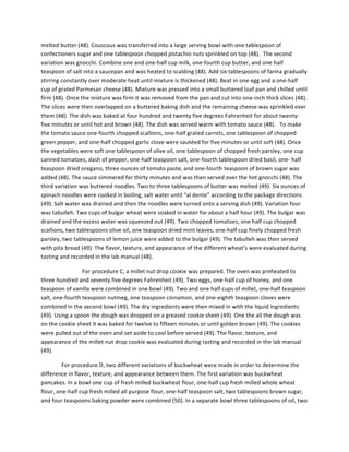 melted	
  butter	
  (48).	
  Couscous	
  was	
  transferred	
  into	
  a	
  large	
  serving	
  bowl	
  with	
  one	
  tablespoon	
  of	
  
confectioners	
  sugar	
  and	
  one	
  tablespoon	
  chopped	
  pistachio	
  nuts	
  sprinkled	
  on	
  top	
  (48).	
  	
  The	
  second	
  
variation	
  was	
  gnocchi.	
  Combine	
  one	
  and	
  one-­‐half	
  cup	
  milk,	
  one-­‐fourth	
  cup	
  butter,	
  and	
  one	
  half	
  
teaspoon	
  of	
  salt	
  into	
  a	
  saucepan	
  and	
  was	
  heated	
  to	
  scalding	
  (48).	
  Add	
  six	
  tablespoons	
  of	
  farina	
  gradually	
  
stirring	
  constantly	
  over	
  moderate	
  heat	
  until	
  mixture	
  is	
  thickened	
  (48).	
  Beat	
  in	
  one	
  egg	
  and	
  a	
  one-­‐half	
  
cup	
  of	
  grated	
  Parmesan	
  cheese	
  (48).	
  Mixture	
  was	
  pressed	
  into	
  a	
  small	
  buttered	
  loaf	
  pan	
  and	
  chilled	
  until	
  
firm	
  (48).	
  Once	
  the	
  mixture	
  was	
  firm	
  it	
  was	
  removed	
  from	
  the	
  pan	
  and	
  cut	
  into	
  one-­‐inch	
  thick	
  slices	
  (48).	
  
The	
  slices	
  were	
  then	
  overlapped	
  on	
  a	
  buttered	
  baking	
  dish	
  and	
  the	
  remaining	
  cheese	
  was	
  sprinkled	
  over	
  
them	
  (48).	
  The	
  dish	
  was	
  baked	
  at	
  four	
  hundred	
  and	
  twenty	
  five	
  degrees	
  Fahrenheit	
  for	
  about	
  twenty-­‐
five	
  minutes	
  or	
  until	
  hot	
  and	
  brown	
  (48).	
  The	
  dish	
  was	
  served	
  warm	
  with	
  tomato	
  sauce	
  (48).	
  	
  	
  To	
  make	
  
the	
  tomato	
  sauce	
  one-­‐fourth	
  chopped	
  scallions,	
  one-­‐half	
  grated	
  carrots,	
  one	
  tablespoon	
  of	
  chopped	
  
green	
  pepper,	
  and	
  one-­‐half	
  chopped	
  garlic	
  clove	
  were	
  sautéed	
  for	
  five	
  minutes	
  or	
  until	
  soft	
  (48).	
  Once	
  
the	
  vegetables	
  were	
  soft	
  one	
  tablespoon	
  of	
  olive	
  oil,	
  one	
  tablespoon	
  of	
  chopped	
  fresh	
  parsley,	
  one	
  cup	
  
canned	
  tomatoes,	
  dash	
  of	
  pepper,	
  one-­‐half	
  teaspoon	
  salt,	
  one-­‐fourth	
  tablespoon	
  dried	
  basil,	
  one-­‐	
  half	
  
teaspoon	
  dried	
  oregano,	
  three	
  ounces	
  of	
  tomato	
  paste,	
  and	
  one-­‐fourth	
  teaspoon	
  of	
  brown	
  sugar	
  was	
  
added	
  (48).	
  The	
  sauce	
  simmered	
  for	
  thirty	
  minutes	
  and	
  was	
  then	
  served	
  over	
  the	
  hot	
  gnocchi	
  (48).	
  The	
  
third	
  variation	
  was	
  buttered	
  noodles.	
  Two	
  to	
  three	
  tablespoons	
  of	
  butter	
  was	
  melted	
  (49).	
  Six	
  ounces	
  of	
  
spinach	
  noodles	
  were	
  cooked	
  in	
  boiling,	
  salt	
  water	
  until	
  “al	
  dente”	
  according	
  to	
  the	
  package	
  directions	
  
(49).	
  Salt	
  water	
  was	
  drained	
  and	
  then	
  the	
  noodles	
  were	
  turned	
  onto	
  a	
  serving	
  dish	
  (49).	
  Variation	
  four	
  
was	
  tabulleh.	
  Two	
  cups	
  of	
  bulgar	
  wheat	
  were	
  soaked	
  in	
  water	
  for	
  about	
  a	
  half	
  hour	
  (49).	
  The	
  bulgar	
  was	
  
drained	
  and	
  the	
  excess	
  water	
  was	
  squeezed	
  out	
  (49).	
  Two	
  chopped	
  tomatoes,	
  one	
  half	
  cup	
  chopped	
  
scallions,	
  two	
  tablespoons	
  olive	
  oil,	
  one	
  teaspoon	
  dried	
  mint	
  leaves,	
  one-­‐half	
  cup	
  finely	
  chopped	
  fresh	
  
parsley,	
  two	
  tablespoons	
  of	
  lemon	
  juice	
  were	
  added	
  to	
  the	
  bulgar	
  (49).	
  The	
  tabulleh	
  was	
  then	
  served	
  
with	
  pita	
  bread	
  (49).	
  The	
  flavor,	
  texture,	
  and	
  appearance	
  of	
  the	
  different	
  wheat’s	
  were	
  evaluated	
  during	
  
tasting	
  and	
  recorded	
  in	
  the	
  lab	
  manual	
  (48).	
  	
  
	
   For	
  procedure	
  C,	
  a	
  millet	
  nut	
  drop	
  cookie	
  was	
  prepared.	
  The	
  oven	
  was	
  preheated	
  to	
  
three	
  hundred	
  and	
  seventy	
  five	
  degrees	
  Fahrenheit	
  (49).	
  Two	
  eggs,	
  one-­‐half	
  cup	
  of	
  honey,	
  and	
  one	
  
teaspoon	
  of	
  vanilla	
  were	
  combined	
  in	
  one	
  bowl	
  (49).	
  Two	
  and	
  one	
  half	
  cups	
  of	
  millet,	
  one-­‐half	
  teaspoon	
  
salt,	
  one-­‐fourth	
  teaspoon	
  nutmeg,	
  one	
  teaspoon	
  cinnamon,	
  and	
  one-­‐eighth	
  teaspoon	
  cloves	
  were	
  
combined	
  in	
  the	
  second	
  bowl	
  (49).	
  The	
  dry	
  ingredients	
  were	
  then	
  mixed	
  in	
  with	
  the	
  liquid	
  ingredients	
  
(49).	
  Using	
  a	
  spoon	
  the	
  dough	
  was	
  dropped	
  on	
  a	
  greased	
  cookie	
  sheet	
  (49).	
  One	
  the	
  all	
  the	
  dough	
  was	
  
on	
  the	
  cookie	
  sheet	
  it	
  was	
  baked	
  for	
  twelve	
  to	
  fifteen	
  minutes	
  or	
  until	
  golden	
  brown	
  (49).	
  The	
  cookies	
  
were	
  pulled	
  out	
  of	
  the	
  oven	
  and	
  set	
  aside	
  to	
  cool	
  before	
  served	
  (49).	
  The	
  flavor,	
  texture,	
  and	
  
appearance	
  of	
  the	
  millet	
  nut	
  drop	
  cookie	
  was	
  evaluated	
  during	
  tasting	
  and	
  recorded	
  in	
  the	
  lab	
  manual	
  
(49).	
  	
  
For	
  procedure	
  D,	
  two	
  different	
  variations	
  of	
  buckwheat	
  were	
  made	
  in	
  order	
  to	
  determine	
  the	
  
difference	
  in	
  flavor,	
  texture,	
  and	
  appearance	
  between	
  them.	
  The	
  first	
  variation	
  was	
  buckwheat	
  
pancakes.	
  In	
  a	
  bowl	
  one	
  cup	
  of	
  fresh	
  milled	
  buckwheat	
  flour,	
  one-­‐half	
  cup	
  fresh	
  milled	
  whole	
  wheat	
  
flour,	
  one-­‐half	
  cup	
  fresh	
  milled	
  all	
  purpose	
  flour,	
  one-­‐half	
  teaspoon	
  salt,	
  two	
  tablespoons	
  brown	
  sugar,	
  
and	
  four	
  teaspoons	
  baking	
  powder	
  were	
  combined	
  (50).	
  In	
  a	
  separate	
  bowl	
  three	
  tablespoons	
  of	
  oil,	
  two	
  
 