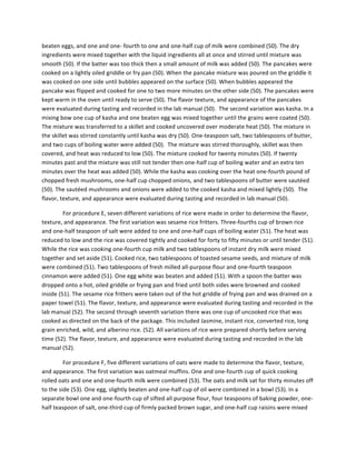 beaten	
  eggs,	
  and	
  one	
  and	
  one-­‐	
  fourth	
  to	
  one	
  and	
  one-­‐half	
  cup	
  of	
  milk	
  were	
  combined	
  (50).	
  The	
  dry	
  
ingredients	
  were	
  mixed	
  together	
  with	
  the	
  liquid	
  ingredients	
  all	
  at	
  once	
  and	
  stirred	
  until	
  mixture	
  was	
  
smooth	
  (50).	
  If	
  the	
  batter	
  was	
  too	
  thick	
  then	
  a	
  small	
  amount	
  of	
  milk	
  was	
  added	
  (50).	
  The	
  pancakes	
  were	
  
cooked	
  on	
  a	
  lightly	
  oiled	
  griddle	
  or	
  fry	
  pan	
  (50).	
  When	
  the	
  pancake	
  mixture	
  was	
  poured	
  on	
  the	
  griddle	
  it	
  
was	
  cooked	
  on	
  one	
  side	
  until	
  bubbles	
  appeared	
  on	
  the	
  surface	
  (50).	
  When	
  bubbles	
  appeared	
  the	
  
pancake	
  was	
  flipped	
  and	
  cooked	
  for	
  one	
  to	
  two	
  more	
  minutes	
  on	
  the	
  other	
  side	
  (50).	
  The	
  pancakes	
  were	
  
kept	
  warm	
  in	
  the	
  oven	
  until	
  ready	
  to	
  serve	
  (50).	
  The	
  flavor	
  texture,	
  and	
  appearance	
  of	
  the	
  pancakes	
  
were	
  evaluated	
  during	
  tasting	
  and	
  recorded	
  in	
  the	
  lab	
  manual	
  (50).	
  	
  The	
  second	
  variation	
  was	
  kasha.	
  In	
  a	
  
mixing	
  bow	
  one	
  cup	
  of	
  kasha	
  and	
  one	
  beaten	
  egg	
  was	
  mixed	
  together	
  until	
  the	
  grains	
  were	
  coated	
  (50).	
  
The	
  mixture	
  was	
  transferred	
  to	
  a	
  skillet	
  and	
  cooked	
  uncovered	
  over	
  moderate	
  heat	
  (50).	
  The	
  mixture	
  in	
  
the	
  skillet	
  was	
  stirred	
  constantly	
  until	
  kasha	
  was	
  dry	
  (50).	
  One-­‐teaspoon	
  salt,	
  two	
  tablespoons	
  of	
  butter,	
  
and	
  two	
  cups	
  of	
  boiling	
  water	
  were	
  added	
  (50).	
  	
  The	
  mixture	
  was	
  stirred	
  thoroughly,	
  skillet	
  was	
  then	
  
covered,	
  and	
  heat	
  was	
  reduced	
  to	
  low	
  (50).	
  The	
  mixture	
  cooked	
  for	
  twenty	
  minutes	
  (50).	
  If	
  twenty	
  
minutes	
  past	
  and	
  the	
  mixture	
  was	
  still	
  not	
  tender	
  then	
  one-­‐half	
  cup	
  of	
  boiling	
  water	
  and	
  an	
  extra	
  ten	
  
minutes	
  over	
  the	
  heat	
  was	
  added	
  (50).	
  While	
  the	
  kasha	
  was	
  cooking	
  over	
  the	
  heat	
  one-­‐fourth	
  pound	
  of	
  
chopped	
  fresh	
  mushrooms,	
  one-­‐half	
  cup	
  chopped	
  onions,	
  and	
  two	
  tablespoons	
  of	
  butter	
  were	
  sautéed	
  
(50).	
  The	
  sautéed	
  mushrooms	
  and	
  onions	
  were	
  added	
  to	
  the	
  cooked	
  kasha	
  and	
  mixed	
  lightly	
  (50).	
  	
  The	
  
flavor,	
  texture,	
  and	
  appearance	
  were	
  evaluated	
  during	
  tasting	
  and	
  recorded	
  in	
  lab	
  manual	
  (50).	
  	
  
For	
  procedure	
  E,	
  seven	
  different	
  variations	
  of	
  rice	
  were	
  made	
  in	
  order	
  to	
  determine	
  the	
  flavor,	
  
texture,	
  and	
  appearance.	
  The	
  first	
  variation	
  was	
  sesame	
  rice	
  fritters.	
  Three-­‐fourths	
  cup	
  of	
  brown	
  rice	
  
and	
  one-­‐half	
  teaspoon	
  of	
  salt	
  were	
  added	
  to	
  one	
  and	
  one-­‐half	
  cups	
  of	
  boiling	
  water	
  (51).	
  The	
  heat	
  was	
  
reduced	
  to	
  low	
  and	
  the	
  rice	
  was	
  covered	
  tightly	
  and	
  cooked	
  for	
  forty	
  to	
  fifty	
  minutes	
  or	
  until	
  tender	
  (51).	
  
While	
  the	
  rice	
  was	
  cooking	
  one-­‐fourth	
  cup	
  milk	
  and	
  two	
  tablespoons	
  of	
  instant	
  dry	
  milk	
  were	
  mixed	
  
together	
  and	
  set	
  aside	
  (51).	
  Cooked	
  rice,	
  two	
  tablespoons	
  of	
  toasted	
  sesame	
  seeds,	
  and	
  mixture	
  of	
  milk	
  
were	
  combined	
  (51).	
  Two	
  tablespoons	
  of	
  fresh	
  milled	
  all-­‐purpose	
  flour	
  and	
  one-­‐fourth	
  teaspoon	
  
cinnamon	
  were	
  added	
  (51).	
  One	
  egg	
  white	
  was	
  beaten	
  and	
  added	
  (51).	
  With	
  a	
  spoon	
  the	
  batter	
  was	
  
dropped	
  onto	
  a	
  hot,	
  oiled	
  griddle	
  or	
  frying	
  pan	
  and	
  fried	
  until	
  both	
  sides	
  were	
  browned	
  and	
  cooked	
  
inside	
  (51).	
  The	
  sesame	
  rice	
  fritters	
  were	
  taken	
  out	
  of	
  the	
  hot	
  griddle	
  of	
  frying	
  pan	
  and	
  was	
  drained	
  on	
  a	
  
paper	
  towel	
  (51).	
  The	
  flavor,	
  texture,	
  and	
  appearance	
  were	
  evaluated	
  during	
  tasting	
  and	
  recorded	
  in	
  the	
  
lab	
  manual	
  (52).	
  The	
  second	
  through	
  seventh	
  variation	
  there	
  was	
  one	
  cup	
  of	
  uncooked	
  rice	
  that	
  was	
  
cooked	
  as	
  directed	
  on	
  the	
  back	
  of	
  the	
  package.	
  This	
  included	
  Jasmine,	
  instant	
  rice,	
  converted	
  rice,	
  long	
  
grain	
  enriched,	
  wild,	
  and	
  alberino	
  rice.	
  (52).	
  All	
  variations	
  of	
  rice	
  were	
  prepared	
  shortly	
  before	
  serving	
  
time	
  (52).	
  The	
  flavor,	
  texture,	
  and	
  appearance	
  were	
  evaluated	
  during	
  tasting	
  and	
  recorded	
  in	
  the	
  lab	
  
manual	
  (52).	
  	
  
For	
  procedure	
  F,	
  five	
  different	
  variations	
  of	
  oats	
  were	
  made	
  to	
  determine	
  the	
  flavor,	
  texture,	
  
and	
  appearance.	
  The	
  first	
  variation	
  was	
  oatmeal	
  muffins.	
  One	
  and	
  one-­‐fourth	
  cup	
  of	
  quick	
  cooking	
  
rolled	
  oats	
  and	
  one	
  and	
  one-­‐fourth	
  milk	
  were	
  combined	
  (53).	
  The	
  oats	
  and	
  milk	
  sat	
  for	
  thirty	
  minutes	
  off	
  
to	
  the	
  side	
  (53).	
  One	
  egg,	
  slightly	
  beaten	
  and	
  one-­‐half	
  cup	
  of	
  oil	
  were	
  combined	
  in	
  a	
  bowl	
  (53).	
  In	
  a	
  
separate	
  bowl	
  one	
  and	
  one-­‐fourth	
  cup	
  of	
  sifted	
  all	
  purpose	
  flour,	
  four	
  teaspoons	
  of	
  baking	
  powder,	
  one-­‐
half	
  teaspoon	
  of	
  salt,	
  one-­‐third	
  cup	
  of	
  firmly	
  packed	
  brown	
  sugar,	
  and	
  one-­‐half	
  cup	
  raisins	
  were	
  mixed	
  
 