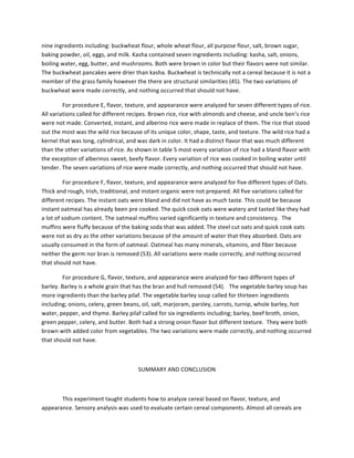 nine	
  ingredients	
  including:	
  buckwheat	
  flour,	
  whole	
  wheat	
  flour,	
  all	
  purpose	
  flour,	
  salt,	
  brown	
  sugar,	
  
baking	
  powder,	
  oil,	
  eggs,	
  and	
  milk.	
  Kasha	
  contained	
  seven	
  ingredients	
  including:	
  kasha,	
  salt,	
  onions,	
  
boiling	
  water,	
  egg,	
  butter,	
  and	
  mushrooms.	
  Both	
  were	
  brown	
  in	
  color	
  but	
  their	
  flavors	
  were	
  not	
  similar.	
  
The	
  buckwheat	
  pancakes	
  were	
  drier	
  than	
  kasha.	
  Buckwheat	
  is	
  technically	
  not	
  a	
  cereal	
  because	
  it	
  is	
  not	
  a	
  
member	
  of	
  the	
  grass	
  family	
  however	
  the	
  there	
  are	
  structural	
  similarities	
  (45).	
  The	
  two	
  variations	
  of	
  
buckwheat	
  were	
  made	
  correctly,	
  and	
  nothing	
  occurred	
  that	
  should	
  not	
  have.	
  	
  	
  
	
   For	
  procedure	
  E,	
  flavor,	
  texture,	
  and	
  appearance	
  were	
  analyzed	
  for	
  seven	
  different	
  types	
  of	
  rice.	
  
All	
  variations	
  called	
  for	
  different	
  recipes.	
  Brown	
  rice,	
  rice	
  with	
  almonds	
  and	
  cheese,	
  and	
  uncle	
  ben’s	
  rice	
  
were	
  not	
  made.	
  Converted,	
  instant,	
  and	
  alberino	
  rice	
  were	
  made	
  in	
  replace	
  of	
  them.	
  The	
  rice	
  that	
  stood	
  
out	
  the	
  most	
  was	
  the	
  wild	
  rice	
  because	
  of	
  its	
  unique	
  color,	
  shape,	
  taste,	
  and	
  texture.	
  The	
  wild	
  rice	
  had	
  a	
  
kernel	
  that	
  was	
  long,	
  cylindrical,	
  and	
  was	
  dark	
  in	
  color.	
  It	
  had	
  a	
  distinct	
  flavor	
  that	
  was	
  much	
  different	
  
than	
  the	
  other	
  variations	
  of	
  rice.	
  As	
  shown	
  in	
  table	
  5	
  most	
  every	
  variation	
  of	
  rice	
  had	
  a	
  bland	
  flavor	
  with	
  
the	
  exception	
  of	
  alberinos	
  sweet,	
  beefy	
  flavor.	
  Every	
  variation	
  of	
  rice	
  was	
  cooked	
  in	
  boiling	
  water	
  until	
  
tender.	
  The	
  seven	
  variations	
  of	
  rice	
  were	
  made	
  correctly,	
  and	
  nothing	
  occurred	
  that	
  should	
  not	
  have.	
  	
  
	
   For	
  procedure	
  F,	
  flavor,	
  texture,	
  and	
  appearance	
  were	
  analyzed	
  for	
  five	
  different	
  types	
  of	
  Oats.	
  
Thick	
  and	
  rough,	
  Irish,	
  traditional,	
  and	
  instant	
  organic	
  were	
  not	
  prepared.	
  All	
  five	
  variations	
  called	
  for	
  
different	
  recipes.	
  The	
  instant	
  oats	
  were	
  bland	
  and	
  did	
  not	
  have	
  as	
  much	
  taste.	
  This	
  could	
  be	
  because	
  
instant	
  oatmeal	
  has	
  already	
  been	
  pre	
  cooked.	
  The	
  quick	
  cook	
  oats	
  were	
  watery	
  and	
  tasted	
  like	
  they	
  had	
  
a	
  lot	
  of	
  sodium	
  content.	
  The	
  oatmeal	
  muffins	
  varied	
  significantly	
  in	
  texture	
  and	
  consistency.	
  	
  The	
  
muffins	
  were	
  fluffy	
  because	
  of	
  the	
  baking	
  soda	
  that	
  was	
  added.	
  The	
  steel	
  cut	
  oats	
  and	
  quick	
  cook	
  oats	
  
were	
  not	
  as	
  dry	
  as	
  the	
  other	
  variations	
  because	
  of	
  the	
  amount	
  of	
  water	
  that	
  they	
  absorbed.	
  Oats	
  are	
  
usually	
  consumed	
  in	
  the	
  form	
  of	
  oatmeal.	
  Oatmeal	
  has	
  many	
  minerals,	
  vitamins,	
  and	
  fiber	
  because	
  
neither	
  the	
  germ	
  nor	
  bran	
  is	
  removed	
  (53).	
  All	
  variations	
  were	
  made	
  correctly,	
  and	
  nothing	
  occurred	
  
that	
  should	
  not	
  have.	
  	
  
	
   For	
  procedure	
  G,	
  flavor,	
  texture,	
  and	
  appearance	
  were	
  analyzed	
  for	
  two	
  different	
  types	
  of	
  
barley.	
  Barley	
  is	
  a	
  whole	
  grain	
  that	
  has	
  the	
  bran	
  and	
  hull	
  removed	
  (54).	
  	
  	
  The	
  vegetable	
  barley	
  soup	
  has	
  
more	
  ingredients	
  than	
  the	
  barley	
  pilaf.	
  The	
  vegetable	
  barley	
  soup	
  called	
  for	
  thirteen	
  ingredients	
  
including;	
  onions,	
  celery,	
  green	
  beans,	
  oil,	
  salt,	
  marjoram,	
  parsley,	
  carrots,	
  turnip,	
  whole	
  barley,	
  hot	
  
water,	
  pepper,	
  and	
  thyme.	
  Barley	
  pilaf	
  called	
  for	
  six	
  ingredients	
  including;	
  barley,	
  beef	
  broth,	
  onion,	
  
green	
  pepper,	
  celery,	
  and	
  butter.	
  Both	
  had	
  a	
  strong	
  onion	
  flavor	
  but	
  different	
  texture.	
  	
  They	
  were	
  both	
  
brown	
  with	
  added	
  color	
  from	
  vegetables.	
  The	
  two	
  variations	
  were	
  made	
  correctly,	
  and	
  nothing	
  occurred	
  
that	
  should	
  not	
  have.	
  	
  
	
  
SUMMARY	
  AND	
  CONCLUSION	
  
	
  
This	
  experiment	
  taught	
  students	
  how	
  to	
  analyze	
  cereal	
  based	
  on	
  flavor,	
  texture,	
  and	
  
appearance.	
  Sensory	
  analysis	
  was	
  used	
  to	
  evaluate	
  certain	
  cereal	
  components.	
  Almost	
  all	
  cereals	
  are	
  
 
