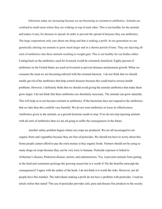 Infections today are increasing because we are becoming so resistant to antibiotics. Animals are
confined to small areas where they are walking on top of each other. This is not healthy for the animals
and makes it easy for diseases to spread. In order to prevent the spread of diseases they use antibiotics.
The large corporations only care about one thing and that is making a profit. In our generation we are
genetically altering our animals to grow much larger and in a shorter period of time. They are injecting all
sorts of antibiotics into these animals resulting in weight gain. This is not healthy for our bodies either.
Cutting back on the antibiotics used for livestock would be extremely beneficial. Eighty percent of
antibiotics in the United States are used on livestock to prevent diseases and promote growth. When we
consume the meat we are becoming infected with the resistant bacteria. I do not think that we should
totally get rid of the antibiotics that help control diseases because this could lead to serious health
problems. However, I definitely think that we should avoid giving the animals antibiotics that make them
grow larger. I do not think that these antibiotics are absolutely necessary. The animals can grow naturally.
This will help us to not become resistant to antibiotics. If the bacterium does not respond to the antibiotics
that we take then this could be very harmful. We do not want antibiotics to loose its effectiveness.
Antibiotics given to the animals, as a growth hormone needs to stop. If we do not stop injecting animals
with all sorts of antibiotics then we are all going to suffer the consequences in the future.
Another safety problem begins where our crops are produced. We are all encouraged to eat
organic fruits and vegetables because they are free of pesticides. We should not have to worry about this.
Some people cannot afford to pay the extra money to buy organic foods. Farmers should not be using so
many drugs on crops because they can be very toxic to humans. Pesticide exposure is linked to
Alzheimer’s disease, Parkinson disease, autism, and endometriosis. Yes, it prevents animals from getting
to the food and sometimes prolongs the growing season but is it worth it? Do the benefits outweigh the
consequences? I agree with the author of the book. I do not think it is worth the risks. However, not all
people have this mindset. The individuals making a profit do not have a problem with pesticides. I read an
article online that stated “The use of pesticides provides safe, pure and disease free products to the society
 