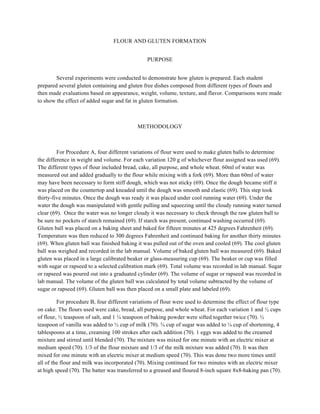 FLOUR AND GLUTEN FORMATION
PURPOSE
Several experiments were conducted to demonstrate how gluten is prepared. Each student
prepared several gluten containing and gluten free dishes composed from different types of flours and
then made evaluations based on appearance, weight, volume, texture, and flavor. Comparisons were made
to show the effect of added sugar and fat in gluten formation.
METHODOLOGY
For Procedure A, four different variations of flour were used to make gluten balls to determine
the difference in weight and volume. For each variation 120 g of whichever flour assigned was used (69).
The different types of flour included bread, cake, all purpose, and whole wheat. 60ml of water was
measured out and added gradually to the flour while mixing with a fork (69). More than 60ml of water
may have been necessary to form stiff dough, which was not sticky (69). Once the dough became stiff it
was placed on the countertop and kneaded until the dough was smooth and elastic (69). This step took
thirty-five minutes. Once the dough was ready it was placed under cool running water (69). Under the
water the dough was manipulated with gentle pulling and squeezing until the cloudy running water turned
clear (69). Once the water was no longer cloudy it was necessary to check through the raw gluten ball to
be sure no pockets of starch remained (69). If starch was present, continued washing occurred (69).
Gluten ball was placed on a baking sheet and baked for fifteen minutes at 425 degrees Fahrenheit (69).
Temperature was then reduced to 300 degrees Fahrenheit and continued baking for another thirty minutes
(69). When gluten ball was finished baking it was pulled out of the oven and cooled (69). The cool gluten
ball was weighed and recorded in the lab manual. Volume of baked gluten ball was measured (69). Baked
gluten was placed in a large calibrated beaker or glass-measuring cup (69). The beaker or cup was filled
with sugar or rapseed to a selected calibration mark (69). Total volume was recorded in lab manual. Sugar
or rapseed was poured out into a graduated cylinder (69). The volume of sugar or rapseed was recorded in
lab manual. The volume of the gluten ball was calculated by total volume subtracted by the volume of
sugar or rapseed (69). Gluten ball was then placed on a small plate and labeled (69).
For procedure B, four different variations of flour were used to determine the effect of flour type
on cake. The flours used were cake, bread, all purpose, and whole wheat. For each variation 1 and ½ cups
of flour, ½ teaspoon of salt, and 1 ¼ teaspoon of baking powder were sifted together twice (70). ½
teaspoon of vanilla was added to ½ cup of milk (70). ¾ cup of sugar was added to ¼ cup of shortening, 4
tablespoons at a time, creaming 100 strokes after each addition (70). 1 eggs was added to the creamed
mixture and stirred until blended (70). The mixture was mixed for one minute with an electric mixer at
medium speed (70). 1/3 of the flour mixture and 1/3 of the milk mixture was added (70). It was then
mixed for one minute with an electric mixer at medium speed (70). This was done two more times until
all of the flour and milk was incorporated (70). Mixing continued for two minutes with an electric mixer
at high speed (70). The batter was transferred to a greased and floured 8-inch square 8x8-baking pan (70).
 