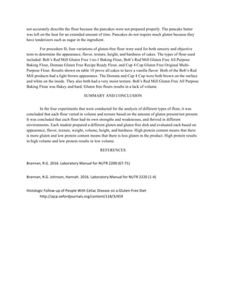 not accurately describe the flour because the pancakes were not prepared properly. The pancake batter
was left on the heat for an extended amount of time. Pancakes do not require much gluten because they
have tenderizers such as sugar in the ingredient.
For procedure D, four variations of gluten-free flour were used for both sensory and objective
tests to determine the appearance, flavor, texture, height, and hardness of cakes. The types of flour used
included: Bob’s Red Mill Gluten Free 1-to-1 Baking Flour, Bob’s Red Mill Gluten Free All Purpose
Baking Flour, Domata Gluten Free Recipe Ready Flour, and Cup 4 Cup Gluten Free Original Multi-
Purpose Flour. Results shown on table 10 prove all cakes to have a vanilla flavor. Both of the Bob’s Red
Mill products had a light brown appearance. The Domata and Cup 4 Cup were both brown on the surface
and white on the inside. They also both had a very moist texture. Bob’s Red Mill Gluten Free All Purpose
Baking Flour was flakey and hard. Gluten free flours results in a lack of volume
SUMMARY AND CONCLUSION
In the four experiments that were conducted for the analysis of different types of flour, it was
concluded that each flour varied in volume and texture based on the amount of gluten present/not present.
It was concluded that each flour had its own strengths and weaknesses, and thrived in different
environments. Each student prepared a different gluten and gluten free dish and evaluated each based on
appearance, flavor, texture, weight, volume, height, and hardness. High protein content means that there
is more gluten and low protein content means that there is less gluten in the product. High protein results
in high volume and low protein results in low volume.
REFERENCES
Brannan,	
  R.G.	
  2016.	
  Laboratory	
  Manual	
  for	
  NUTR	
  2200	
  (67-­‐71)	
  
Brannan,	
  R.G.	
  Johnson,	
  Hannah.	
  2016.	
  Laboratory	
  Manual	
  for	
  NUTR	
  2220	
  (1-­‐4)	
  
Histologic	
  Follow-­‐up	
  of	
  People	
  With	
  Celiac	
  Disease	
  on	
  a	
  Gluten-­‐Free	
  Diet	
  
	
   http://ajcp.oxfordjournals.org/content/118/3/459	
  
	
  
	
  
	
  
	
  
	
  
	
  
 