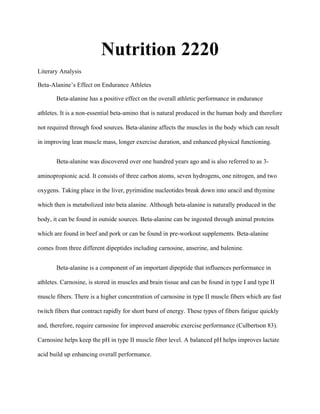 Nutrition 2220
Literary Analysis
Beta-Alanine’s Effect on Endurance Athletes
Beta-alanine has a positive effect on the overall athletic performance in endurance
athletes. It is a non-essential beta-amino that is natural produced in the human body and therefore
not required through food sources. Beta-alanine affects the muscles in the body which can result
in improving lean muscle mass, longer exercise duration, and enhanced physical functioning.
Beta-alanine was discovered over one hundred years ago and is also referred to as 3-
aminopropionic acid. It consists of three carbon atoms, seven hydrogens, one nitrogen, and two
oxygens. Taking place in the liver, pyrimidine nucleotides break down into uracil and thymine
which then is metabolized into beta alanine. Although beta-alanine is naturally produced in the
body, it can be found in outside sources. Beta-alanine can be ingested through animal proteins
which are found in beef and pork or can be found in pre-workout supplements. Beta-alanine
comes from three different dipeptides including carnosine, anserine, and balenine.
Beta-alanine is a component of an important dipeptide that influences performance in
athletes. Carnosine, is stored in muscles and brain tissue and can be found in type I and type II
muscle fibers. There is a higher concentration of carnosine in type II muscle fibers which are fast
twitch fibers that contract rapidly for short burst of energy. These types of fibers fatigue quickly
and, therefore, require carnosine for improved anaerobic exercise performance (Culbertson 83).
Carnosine helps keep the pH in type II muscle fiber level. A balanced pH helps improves lactate
acid build up enhancing overall performance.
 