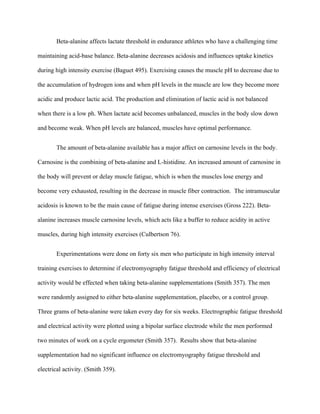 Beta-alanine affects lactate threshold in endurance athletes who have a challenging time
maintaining acid-base balance. Beta-alanine decreases acidosis and influences uptake kinetics
during high intensity exercise (Baguet 495). Exercising causes the muscle pH to decrease due to
the accumulation of hydrogen ions and when pH levels in the muscle are low they become more
acidic and produce lactic acid. The production and elimination of lactic acid is not balanced
when there is a low ph. When lactate acid becomes unbalanced, muscles in the body slow down
and become weak. When pH levels are balanced, muscles have optimal performance.
The amount of beta-alanine available has a major affect on carnosine levels in the body.
Carnosine is the combining of beta-alanine and L-histidine. An increased amount of carnosine in
the body will prevent or delay muscle fatigue, which is when the muscles lose energy and
become very exhausted, resulting in the decrease in muscle fiber contraction. The intramuscular
acidosis is known to be the main cause of fatigue during intense exercises (Gross 222). Beta-
alanine increases muscle carnosine levels, which acts like a buffer to reduce acidity in active
muscles, during high intensity exercises (Culbertson 76).
Experimentations were done on forty six men who participate in high intensity interval
training exercises to determine if electromyography fatigue threshold and efficiency of electrical
activity would be effected when taking beta-alanine supplementations (Smith 357). The men
were randomly assigned to either beta-alanine supplementation, placebo, or a control group.
Three grams of beta-alanine were taken every day for six weeks. Electrographic fatigue threshold
and electrical activity were plotted using a bipolar surface electrode while the men performed
two minutes of work on a cycle ergometer (Smith 357). Results show that beta-alanine
supplementation had no significant influence on electromyography fatigue threshold and
electrical activity. (Smith 359).
 