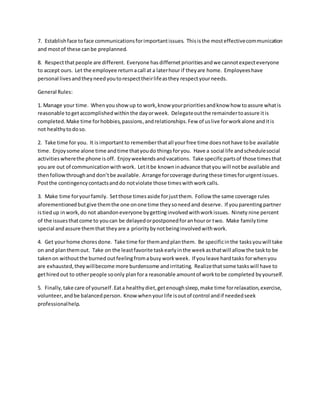 7. Establishface toface communicationsforimportantissues. Thisisthe mosteffectivecommunication
and mostof these canbe preplanned.
8. Respectthatpeople are different. Everyone has differnetprioritiesandwe cannotexpecteveryone
to accept ours. Let the employee returnacall at a laterhour if theyare home. Employeeshave
personal livesandtheyneedyoutorespecttheirlifeasthey respectyourneeds.
General Rules:
1. Manage your time. Whenyoushowup to work,know yourprioritiesandknow how toassure whatis
reasonable togetaccomplishedwithinthe dayorweek. Delegateoutthe remaindertoassure itis
completed.Make time forhobbies,passions, andrelationships.Few of uslive forworkalone anditis
not healthytodoso.
2. Take time for you. It is importantto rememberthatall yourfree time doesnothave tobe available
time. Enjoysome alone time andtime thatyoudo thingsforyou. Have a social life andschedulesocial
activities wherethe phone is off. Enjoyweekendsandvacations. Take specificpartsof those times that
youare out of communicationwithwork. Letitbe knowninadvance thatyou will notbe available and
thenfollowthroughand don’tbe available. Arrange forcoverage duringthese timesforurgentissues.
Postthe contingencycontactsanddo notviolate those timeswithworkcalls.
3. Make time foryourfamily. Setthose timesaside forjustthem. Follow the same coverage rules
aforementionedbutgive themthe one onone time theysoneedand deserve. If youparentingpartner
istiedup inwork,do not abandon everyone bygettinginvolvedwithworkissues. Ninety nine percent
of the issuesthatcome to youcan be delayedorpostponedforanhouror two. Make familytime
special andassure themthat theyare a priority bynotbeinginvolvedwithwork.
4. Get yourhome choresdone. Take time for themandplanthem. Be specificinthe tasksyouwill take
on and planthemout. Take on the leastfavorite taskearlyinthe weekasthatwill allow the taskto be
takenon withoutthe burned outfeelingfromabusy workweek. If youleave hardtasks forwhenyou
are exhausted,theywillbecome more burdensome andirritating. Realizethatsome taskswill have to
gethired out to otherpeople soonly planfora reasonable amountof worktobe completed byyourself.
5. Finally,take care of yourself.Eata healthydiet,getenoughsleep,make time forrelaxation,exercise,
volunteer,andbe balancedperson. Know whenyourlife isoutof control andif neededseek
professionalhelp.
 