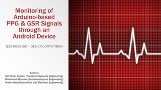 Monitoring of
Arduino-based
PPG & GSR Signals
through an
Android Device
IEEE EMBS ISC – DESIGN COMPETITION
Authors
Itaf Omar Joudeh (Computer Systems Engineering)
Mohamed Alhamwi (Communications Engineering)
Arslan Haq (Biomedical and Electrical Engineering)
 
