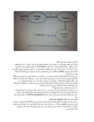 3-‫مکالمه‬ ‫یابی‬ ‫مسیر‬ ‫روشهای‬ ‫انواع‬
‫مختلف‬ ‫های‬ ‫روش‬ ‫از‬ ‫ارتباط‬ ‫کند‬ ‫می‬ ‫پیدا‬ ‫مکان‬ ‫نقل‬ ‫جدید‬ ‫تور‬ ‫اپرا‬ ‫شبکه‬ ‫به‬ ‫و‬ ‫شده‬ ‫جابجا‬ ‫مقصد‬ ‫نود‬ ‫که‬ ‫وقتی‬
‫را‬ ‫شده‬ ‫ارسال‬ ‫شماره‬ ‫اطالعاتی‬ ‫پایگاه‬ ‫میگیرد‬ ‫صورت‬NPDB‫بین‬ ‫محلی‬ ‫شماره‬ ‫جابجایی‬ ‫تجمع‬ ‫که‬ ‫گویند‬
‫یابی‬ ‫مسیر‬ ‫شماره‬ ( ‫حامل‬ ‫و‬ ‫شده‬ ‫گرفته‬ ‫شماره‬-RN‫کند‬ ‫می‬ ‫فراهم‬ ‫را‬ )‫سوییچ‬ ‫به‬ ‫سوییچ‬ ‫شناسایی‬ ،‫ای‬ ‫مکالمه‬
‫باید‬ ‫که‬‫یابی‬ ‫مسیر‬‫شود‬NPDB. ‫میباشد‬ ‫انجام‬ ‫قابل‬ ‫توزیعی‬ ‫متمرکز‬ ‫غیر‬ ‫هم‬ ‫و‬ ‫متمرکز‬ ‫هم‬ ‫روش‬ ‫از‬ ‫استفاده‬ ‫با‬
‫الف‬-‫متم‬ ‫روش‬‫رکز‬
. ‫دارد‬ ‫وجود‬ ‫متمرکز‬ ‫اطالعات‬ ‫پایگاه‬ ‫یک‬ ‫روش‬ ‫این‬ ‫در‬‫همه‬‫تور‬ ‫اپرا‬‫پایگاه‬ ‫این‬ ‫با‬ ‫خوبی‬ ‫شده‬ ‫تعریف‬ ‫تعامل‬ ‫ها‬
‫متمرکز‬ ‫مدیریتی‬ ‫اطالعاتی‬‫که‬ ‫دارند‬‫استفاده‬ ‫مورد‬ ‫شماره‬ ‫یک‬ ‫پورتینگ‬ ‫و‬ ‫ارسال‬ ‫برای‬ ‫تقاضا‬ ‫پردازش‬ ‫برای‬
‫مستقیم‬ ‫ارتباط‬ ‫هیچ‬ ‫میگیرند‬ ‫قرار‬‫و‬‫دو‬ ‫بین‬ ‫اسطی‬‫تور‬ ‫اپرا‬‫یا‬ ‫و‬ ‫شماره‬ ‫ارسال‬ ‫نوع‬ ‫هر‬ . ‫ندارد‬ ‫وجود‬
‫کلر‬ ‫اطاق‬ ‫از‬ ‫بازگشت‬ ‫از‬ ‫بعد‬ ‫که‬ ‫شود‬ ‫می‬ ‫پردازش‬ ‫اطالعات‬ ‫مدیریتی‬ ‫پایگاه‬ ‫این‬ ‫بوسیله‬ ‫شماره‬ ‫ارسال‬ ‫تقاضای‬
‫گردد‬ ‫می‬ ‫ارسال‬ ‫ها‬ ‫سرویس‬ ‫کننده‬ ‫فراهم‬ ‫همه‬ ‫به‬ ‫اطالعات‬ ‫هاوس‬.
‫ب‬-‫شده‬ ‫توزیع‬ ‫روش‬ ‫یا‬ ‫متمرکز‬ ‫غیر‬ ‫روش‬
‫دو‬ ‫بین‬ ‫واسط‬ ‫یک‬ ‫روش‬ ‫این‬ ‫در‬‫تور‬ ‫اپرا‬‫دارد‬ ‫وجود‬‫هر‬ ‫و‬‫تور‬ ‫اپرا‬‫از‬ ‫زیادی‬ ‫تعداد‬ ‫با‬‫تورها‬ ‫اپرا‬‫تواند‬ ‫می‬
. ‫کند‬ ‫می‬ ‫پیدا‬ ‫افزایش‬ ‫خدمات‬ ‫های‬ ‫کننده‬ ‫ارائه‬ ‫افزایش‬ ‫با‬ ‫شدن‬ ‫پیچیده‬ ‫اشکال‬ ‫این‬ ‫بنابراین‬ ‫باشد‬ ‫داشته‬ ‫واسط‬
‫مختلف‬ ‫های‬ ‫روش‬( ‫شده‬ ‫ارسال‬ ‫های‬ ‫شماره‬ ‫یابی‬ ‫مسیر‬ ‫برای‬PORTED NUMBERS‫شد‬ ‫داده‬ ‫شرح‬ ‫ذیل‬ ‫در‬ )‫ه‬
‫است‬
‫الف‬-( ‫مکالمه‬ ‫همه‬ ‫پرسش‬ALL CALL QUERY)
‫یک‬ ‫او‬ ‫و‬ ‫میفرستد‬ ‫اطالعات‬ ‫پایگاه‬ ‫مدیریت‬ ‫مرکز‬ ‫به‬ ‫سوال‬ ‫یک‬ ‫مبدا‬ ‫شبکه‬ ‫مکالمه‬ ‫یک‬ ‫دریافت‬ ‫با‬ ‫روش‬ ‫این‬ ‫در‬
‫شماره‬‫یابی‬ ‫مسیر‬(RN‫شماره‬ ‫این‬ ‫و‬ ‫گرداند‬ ‫)برمی‬‫یابی‬ ‫مسیر‬‫تا‬ ‫گیرد‬ ‫می‬ ‫قرار‬ ‫استفاده‬ ‫مورد‬ ‫مبدا‬ ‫شبکه‬ ‫بوسیله‬
‫شب‬ ‫به‬ ‫را‬ ‫مکالمه‬‫مقصد‬ ‫یا‬ ‫پذیرنده‬ ‫که‬‫یابی‬ ‫مسیر‬، ‫این‬ ‫دهد‬‫یابی‬ ‫مسیر‬‫شکل‬ ‫در‬ ‫که‬ ‫میشود‬ ‫نامیده‬ ‫مستقیم‬3
‫است‬ ‫شده‬ ‫داده‬ ‫نشان‬
 
