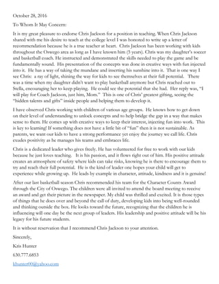 October 28, 2016
To Whom It May Concern:
It is my great pleasure to endorse Chris Jackson for a position in teaching. When Chris Jackson
shared with me his desire to teach at the college level I was honored to write up a letter of
recommendation because he is a true teacher at heart. Chris Jackson has been working with kids
throughout the Oswego area as long as I have known him (5 years). Chris was my daughter’s soccer
and basketball coach. He instructed and demonstrated the skills needed to play the game and be
fundamentally sound. His presentation of the concepts was done in creative ways with fun injected
into it. He has a way of taking the mundane and inserting his sunshine into it. That is one way I
see Chris: a ray of light, shining the way for kids to see themselves at their full potential. There
was a time when my daughter didn’t want to play basketball anymore but Chris reached out to
Stella, encouraging her to keep playing. He could see the potential that she had. Her reply was, “I
will play for Coach Jackson, just him, Mom.” This is one of Chris’ greatest gifting, seeing the
“hidden talents and gifts” inside people and helping them to develop it.
I have observed Chris working with children of various age groups. He knows how to get down
on their level of understanding to unlock concepts and to help bridge the gap in a way that makes
sense to them. He comes up with creative ways to keep their interest, injecting fun into work. This
is key to learning! If something does not have a little bit of “fun” then it is not sustainable. As
parents, we want our kids to have a strong performance yet enjoy the journey we call life. Chris
exudes positivity as he manages his teams and embraces life.
Chris is a dedicated leader who gives freely. He has volunteered for free to work with our kids
because he just loves teaching. It is his passion, and it flows right out of him. His positive attitude
creates an atmosphere of safety where kids can take risks, knowing he is there to encourage them to
try and reach their full potential. He is the kind of leader one hopes your child will get to
experience while growing up. He leads by example in character, attitude, kindness and it is genuine!
After our last basketball season Chris recommended his team for the Character Counts Award
through the City of Oswego. The children were all invited to attend the board meeting to receive
an award and get their picture in the newspaper. My child was thrilled and excited. It is those types
of things that he does over and beyond the call of duty, developing kids into being well-rounded
and thinking outside the box. He looks toward the future, recognizing that the children he is
influencing will one day be the next group of leaders. His leadership and positive attitude will be his
legacy for his future students.
It is without reservation that I recommend Chris Jackson to your attention.
Sincerely,
Kris Hunter
630.777.6853
khunter00@yahoo.com
 