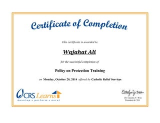 This certificate is awarded to
Wajahat Ali
for the successful completion of
Policy on Protection Training
on Monday, October 20, 2014 offered by Catholic Relief Services.
Dr. Carolyn Y. Woo
President & CEO
 