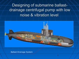 1
Designing of submarine ballast-Designing of submarine ballast-
drainage centrifugal pump with lowdrainage centrifugal pump with low
noise & vibration levelnoise & vibration level
Ballast-Drainage System
 
