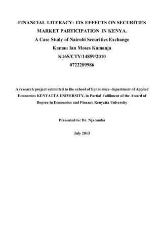FINANCIAL LITERACY: ITS EFFECTS ON SECURITIES
MARKET PARTICIPATION IN KENYA.
A Case Study of Nairobi Securities Exchange
Kamau Ian Moses Kamanja
K16S/CTY/14859/2010
0722289986
A research project submitted to the school of Economics- department of Applied
Economics KENYATTA UNIVERSITY, in Partial Fulfilment of the Award of
Degree in Economics and Finance Kenyatta University
Presented to: Dr. Njaramba
July 2013
 