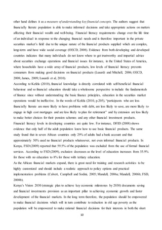 10
other hand defines it as a measure of understanding key financial concepts. The authors suggest that
financially literate population is able to make informed decisions and take appropriate actions on matters
affecting their financial wealth and well-being. Financial literacy requirements change over the life time
of an individual in response to the changing financial needs and is therefore important in the private
securities market’s field due to the unique nature of the financial products supplied which are complex,
long-term and have wide social coverage (OECD, 2008). Evidence from both developing and developed
countries indicates that many individuals do not know where to get trustworthy and impartial advice
about securities exchange operations and financial issues for instance, in the United States of America,
where households have a wide array of financial products, low levels of financial literacy prevents
consumers from making good decisions on financial products (Lusardi and Mitchell, 2006; OECD,
2008; James, 2009; Lusardi et al, 2010).
According to Kefela (2010), financial knowledge is directly correlated with self-beneficial financial
behaviour and so financial education should take a wholesome perspective to include the fundamentals
of finance since without understanding the basic finance principles, education in the securities market
operations would be ineffective. In the words of Kefela (2010, p.205), “participants who are less
financially literate are more likely to have problems with debt, are less likely to save, are more likely to
engage in high cost mortgages and are less likely to plan for retirement” and by extension are less likely
to make better choices for their pension schemes and any other financial investment products.
Financial literacy levels in developing countries are quite low. For instance, DFID (2008) shows
evidence that only half of the adult population knew how to use basic financial products. The same
study found that in seven African countries only 29% of adults had a bank account and that
approximately 50% used no financial products whatsoever, not even informal financial products. In
Kenya, FSD (2009) reported that 59.5% of the population was excluded from the use of formal financial
services. According to FSD (2009), exclusion decreases as the level of education increases from 55.9%
for those with no education to 8% for those with tertiary education.
As the African financial markets expand, there is great need for training and research activities to be
highly customized and should include a realistic approach to policy options and practical
implementation problems (Calvert, Campbell and Sodini, 2005; Mandell, 2006a; Mandell, 2006b; FSD,
2008b).
Kenya’s Vision 2030 (strategic plan to achieve key economic milestones by 2030) documents saving
and financial investments provision as an important pillar to achieving economic growth and faster
development of the financial markets. In the long term therefore, the population should be empowered
to make financial decisions which will in turn contribute to reduction in old age poverty as the
population will be empowered to make rational financial decisions for their interests in both the short
 