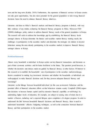 11
term and the long term (Kafele, 2010). Furthermore, the expansion of financial services in Kenya creates
not only great opportunities, but also more potential for the general population to take wrong financial
decisions hence the need to enhance financial literacy initiatives.
Literature and data on Africa’s financial markets and financial literacy programs is limited, with very
little evidence of any studies evaluating the financial literacy programs in Africa. Moreover FSD
(2008b) challenges policy makers to address financial literacy needs of the general population in Kenya.
The research will seeks to address the knowledge gap by establishing the financial literacy levels
amongst citizens in Kenya determine the finance and securities market literacy training needs, the
challenges to participation in the securities market and determine the strategies (in relation to investor
behaviour among the ones already participating in the securities market) to improve financial literacy
amongst citizens in Kenya.
ProblemStatement
Almost every household or individual in Kenya carries out key financial transactions and decisions as
part of their economic activities and for better livelihood in the future. The question posed however, is
whether the decisions and choices made are guided by financial literacy or other factors. Of interest to
this research is to establish the households’ rate of participation in the securities market/exchange,
factors considered in making key investment decisions and whether the households or individuals are
well-equipped to make financial decisions and, Do they possess adequate financial literacy and
knowledge?
Literature on the linkage between household/individual (in this case an investor) behaviour and the
potential effect of financial education efforts on that behaviour remains scanty. Campbell (2006) argues
that decisions to increase human capital (and by extension financial capability or well-being) by
undertaking higher levels of education, for example, are subject to varying rates of return due to a
number of factors, including one’s expected lifespan upon completion of a degree program. In order to
understand the link between household financial decisions and financial literacy, there is need to
understand households’ effective budgeting techniques, as well as the connection between financial
literacy and their participation in the securities market.
 