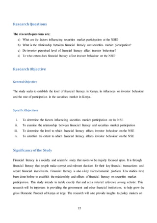 12
ResearchQuestions
The research questions are;
a) What are the factors influencing securities market participation at the NSE?
b) What is the relationship between financial literacy and securities market participation?
c) Do investor perceived level of financial literacy affect investor behaviour?
d) To what extent does financial literacy affect investor behaviour on the NSE?
ResearchObjective
General Objective
The study seeks to establish the level of financial literacy in Kenya, its influences on investor behaviour
and the rate of participation in the securities market in Kenya.
SpecificObjectives
i. To determine the factors influencing securities market participation on the NSE
ii. To examine the relationship between financial literacy and securities market participation
iii. To determine the level to which financial literacy affects investor behaviour on the NSE
iv. To establish the extent to which financial literacy affects investor behaviour on the NSE
Significance ofthe Study
Financial literacy is a socially and scientific study that needs to be majorly focused upon. It is through
financial literacy that people make correct and relevant decision for their key financial transactions and
secure financial investments. Financial literacy is also a key macroeconomic problem. Few studies have
been done before to establish the relationship and effects of financial literacy on securities market
participation. This study intends to tackle exactly that and act a material reference among scholar. This
research will be important in providing the government and other financial institutions, to help grow the
gross Domestic Product of Kenya at large. The research will also provide insights to policy makers on
 