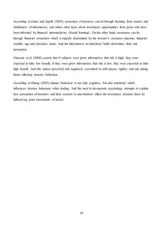 14
According to Guiso and Japelli (2005), awareness of investors can be through learning from issuers and
distributors of information, and others often learn about investment opportunities from peers who have
been informed by financial intermediaries (Social learning). On the other hand, awareness can be
through financial awareness which is majorly determined by the investor’s resources (income, financial
wealth), age and education status. And the information an individual holds determines their risk
perception.
Finucane et al. (2000), asserts that if subjects were given information that risk is high, they were
expected to infer low benefit; if they were given information that risk is low, they were expected to infer
high benefit. And this makes perceived risk negatively correlated to self-esteem, rigidity and risk taking
hence affecting investor behaviour.
According to Huang (2003), human behaviour is not only cognitive, but also emotional which
influences investor behaviour when trading. And the need to incorporate psychology attempts to explain
how perception of investors and their reaction to uncertainties affect the investment decision there by
influencing price movements of stocks.
 