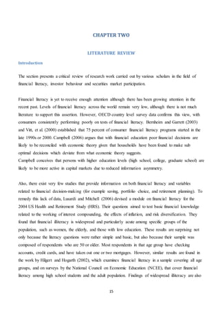 15
CHAPTER TWO
LITERATURE REVIEW
Introduction
The section presents a critical review of research work carried out by various scholars in the field of
financial literacy, investor behaviour and securities market participation.
Financial literacy is yet to receive enough attention although there has been growing attention in the
recent past. Levels of financial literacy across the world remain very low, although there is not much
literature to support this assertion. However, OECD country level survey data confirms this view, with
consumers consistently performing poorly on tests of financial literacy. Bernheim and Garrett (2003)
and Vitt, et al. (2000) established that 75 percent of consumer financial literacy programs started in the
late 1990s or 2000. Campbell (2006) argues that with financial education poor financial decisions are
likely to be reconciled with economic theory given that households have been found to make sub
optimal decisions which deviate from what economic theory suggests.
Campbell conceives that persons with higher education levels (high school, college, graduate school) are
likely to be more active in capital markets due to reduced information asymmetry.
Also, there exist very few studies that provide information on both financial literacy and variables
related to financial decision-making (for example saving, portfolio choice, and retirement planning). To
remedy this lack of data, Lusardi and Mitchell (2006) devised a module on financial literacy for the
2004 US Health and Retirement Study (HRS). Their questions aimed to test basic financial knowledge
related to the working of interest compounding, the effects of inflation, and risk diversification. They
found that financial illiteracy is widespread and particularly acute among specific groups of the
population, such as women, the elderly, and those with low education. These results are surprising not
only because the literacy questions were rather simple and basic, but also because their sample was
composed of respondents who are 50 or older. Most respondents in that age group have checking
accounts, credit cards, and have taken out one or two mortgages. However, similar results are found in
the work by Hilgert and Hogarth (2002), which examines financial literacy in a sample covering all age
groups, and on surveys by the National Council on Economic Education (NCEE), that cover financial
literacy among high school students and the adult population. Findings of widespread illiteracy are also
 