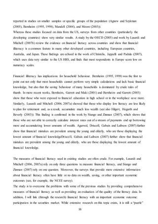16
reported in studies on smaller samples or specific groups of the population (Agnew and Szykman
(2005), Bernheim (1995, 1998), Mandell (2004), and Moore (2003)).
Whereas these studies focused on data from the US, surveys from other countries (particularly the
developing countries) show very similar results. A study by the OECD (2005) and work by Lusardi and
Mitchell (2007b) review the evidence on financial literacy across countries and show that financial
illiteracy is a common feature in many other developed countries, including European countries,
Australia, and Japan. These findings are echoed in the work of Christelis, Jappelli and Padula (2007),
which uses data very similar to the US HRS, and finds that most respondents in Europe score low on
numeracy scales.
Financial illiteracy has implications for household behaviour. Bernheim (1995, 1998) was the first to
point out not only that most households cannot perform very simple calculations and lack basic financial
knowledge, but also that the saving behaviour of many households is dominated by crude rules of
thumb. In more recent works, Bernheim, Garrett and Maki (2001) and Bernheim and Garrett (2003)
show that those who were exposed to financial education in high school or in the workplace save more.
Similarly, Lusardi and Mitchell (2006, 2007a) showed that those who display low literacy are less likely
to plan for retirement and, as a result, accumulate much less wealth (see also Hilgert, Hogarth and
Beverly (2003)). This finding is confirmed in the work by Stango and Zinman (2007), which shows that
those who are not able to correctly calculate interest rates out of a stream of payments end up borrowing
more and accumulating lower amounts of wealth. Agarwal, Driscoll, Gabaix and Laibson (2007) further
show that financial mistakes are prevalent among the young and elderly, who are those displaying the
lowest amount of financial knowledgeDriscoll, Gabaix and Laibson (2007) further show that financial
mistakes are prevalent among the young and elderly, who are those displaying the lowest amount of
financial knowledge.
The measures of financial literacy used in existing studies are often crude. For example, Lusardi and
Mitchell (2006, 2007a) rely on only three questions to measure financial literacy, and Stango and
Zinman (2007) rely on one question. Moreover, the surveys that provide more extensive information
about financial literacy often have little or no data on wealth, saving, or other important economic
outcomes (see, for example, the NCEE survey).
The study is to overcome the problems with some of the previous studies by providing comprehensive
measures of financial literacy as well as providing an evaluation of the quality of the literacy data. In
addition, I will link (through the research) financial literacy with an important economic outcome:
participation in the securities market. While extensive research on this topic exists, it is still a “puzzle”
 