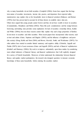 17
why so many households do not hold securities (Campbell (2006)). Some have argued that the long-
term nature of securities investments, income risk, passive, and departures from expected utility
maximization may explain why so few households invest in financial products (Haliassos and Bertaut
(1995)), but it has proven hard to account for all these factors in available micro data sets.
Others have argued that young people cannot borrow and thus do not have wealth to invest in securities
(Constantinides, Donaldson and Mehra (2002)). These life-cycle considerations and the wedge between
borrowing and lending rates provides some explanation for lack of securities ownership (Davis, Kubler
and Willen (2006)), but even these reasons cannot fully explain why such a large proportion of families
do not invest in securities and other securities. More recent papers have incorporated other reasons, such
as trust and culture (Guiso, Sapienza and Zingales (2005)), and the influence of neighbours and peers
(the society) (Hong, Kubik and Stein (2004), and Brown, Ivkovich, Smith, and Weisbenner (2007)). Yet
other authors have started to consider limited numeracy and cognitive ability (Christelis, Jappelli and
Padula (2007)), lack of asset awareness (Guiso and Jappelli (2005)), and lack of financial sophistication
(Kimball and Shumway (2006)). My work is to improve substantially upon these studies by considering
more refined indicators of financial literacy and financial sophistication that I will explicitly designed
for a survey of Nairobi households. Moreover, to better understand the relationship between financial
literacy and equities market participation; the research also designed questions to measure economic
knowledge of these same households, before entering the securities market.
 