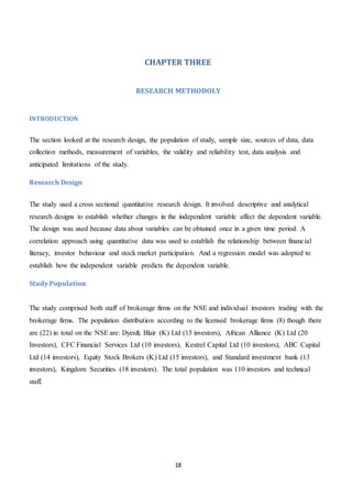 18
CHAPTER THREE
RESEARCH METHODOLY
INTRODUCTION
The section looked at the research design, the population of study, sample size, sources of data, data
collection methods, measurement of variables, the validity and reliability test, data analysis and
anticipated limitations of the study.
Research Design
The study used a cross sectional quantitative research design. It involved descriptive and analytical
research designs to establish whether changes in the independent variable affect the dependent variable.
The design was used because data about variables can be obtained once in a given time period. A
correlation approach using quantitative data was used to establish the relationship between financial
literacy, investor behaviour and stock market participation. And a regression model was adopted to
establish how the independent variable predicts the dependent variable.
Study Population
The study comprised both staff of brokerage firms on the NSE and individual investors trading with the
brokerage firms. The population distribution according to the licensed brokerage firms (8) though there
are (22) in total on the NSE are: Dyer& Blair (K) Ltd (15 investors), African Alliance (K) Ltd (20
Investors), CFC Financial Services Ltd (10 investors), Kestrel Capital Ltd (10 investors), ABC Capital
Ltd (14 investors), Equity Stock Brokers (K) Ltd (15 investors), and Standard investment bank (13
investors), Kingdom Securities (18 investors). The total population was 110 investors and technical
staff.
 